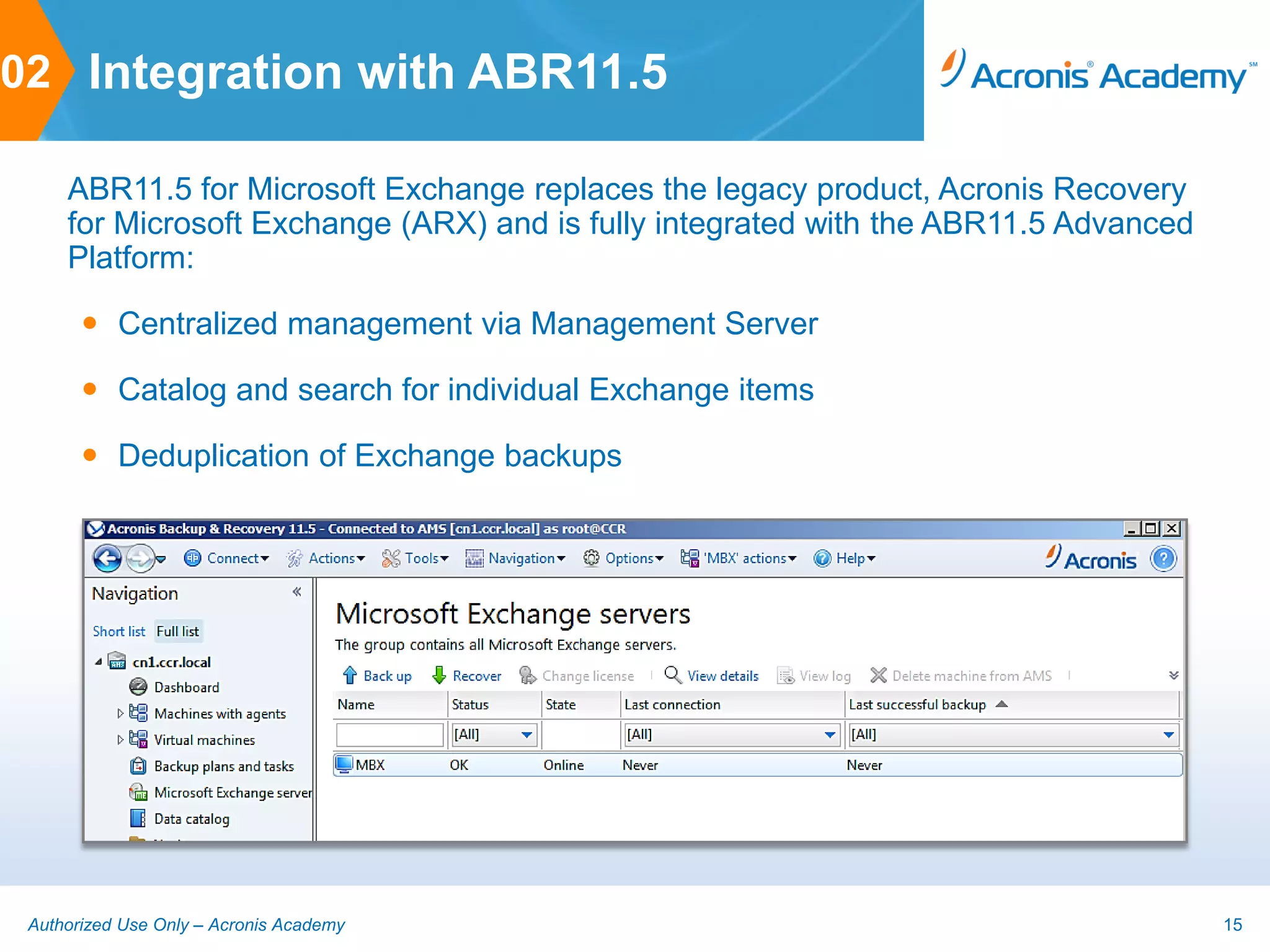 02 Integration with ABR11.5

     ABR11.5 for Microsoft Exchange replaces the legacy product, Acronis Recovery
     for Microsoft Exchange (ARX) and is fully integrated with the ABR11.5 Advanced
     Platform:

        Centralized management via Management Server

        Catalog and search for individual Exchange items

        Deduplication of Exchange backups




 Authorized Use Only – Acronis Academy                                                15
 