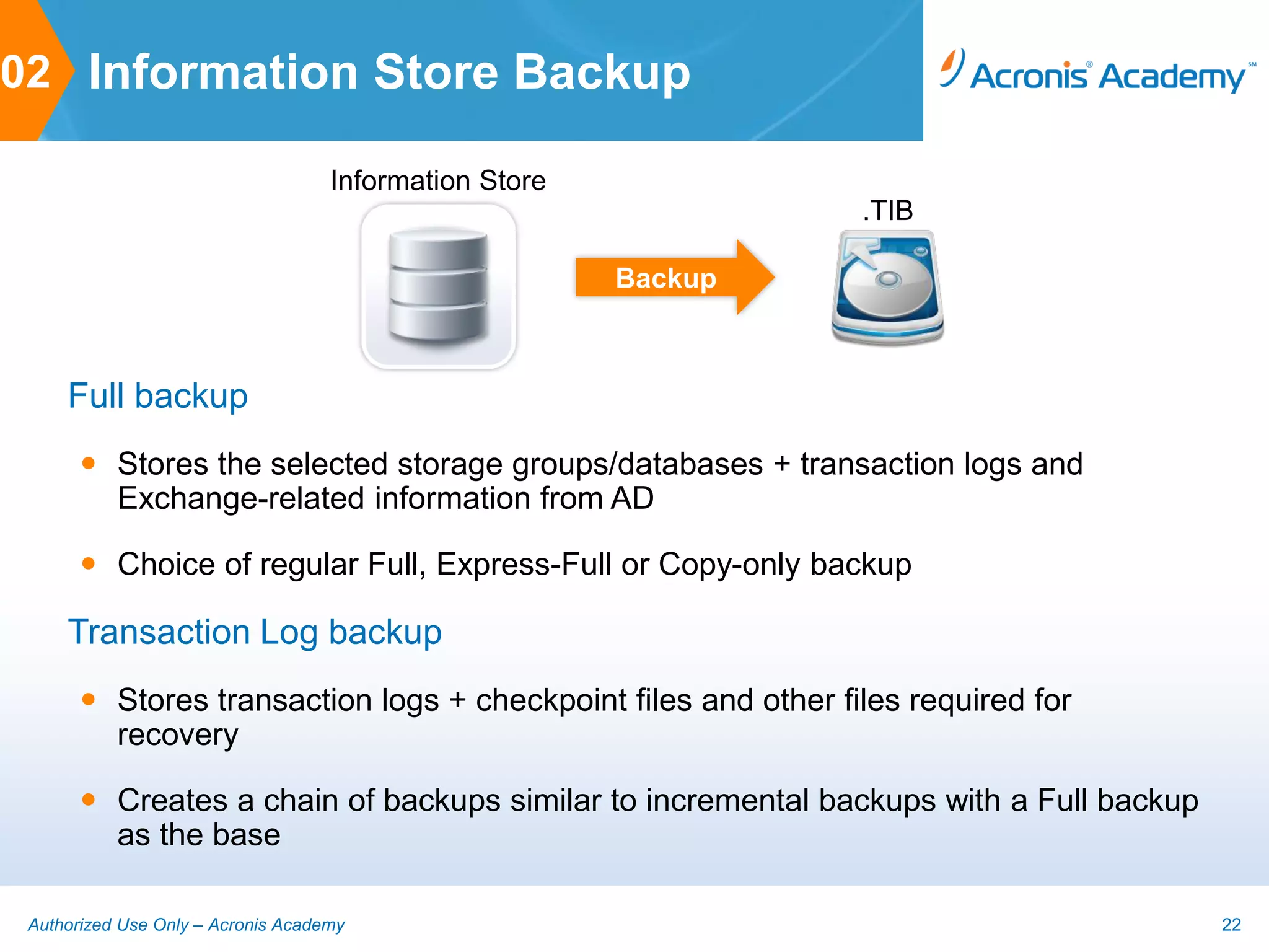 02 Information Store Backup

                                    Information Store
                                                                 .TIB

                                                        Backup



     Full backup
        Stores the selected storage groups/databases + transaction logs and
         Exchange-related information from AD

        Choice of regular Full, Express-Full or Copy-only backup

     Transaction Log backup
        Stores transaction logs + checkpoint files and other files required for
         recovery

        Creates a chain of backups similar to incremental backups with a Full backup
         as the base

 Authorized Use Only – Acronis Academy                                                  22
 