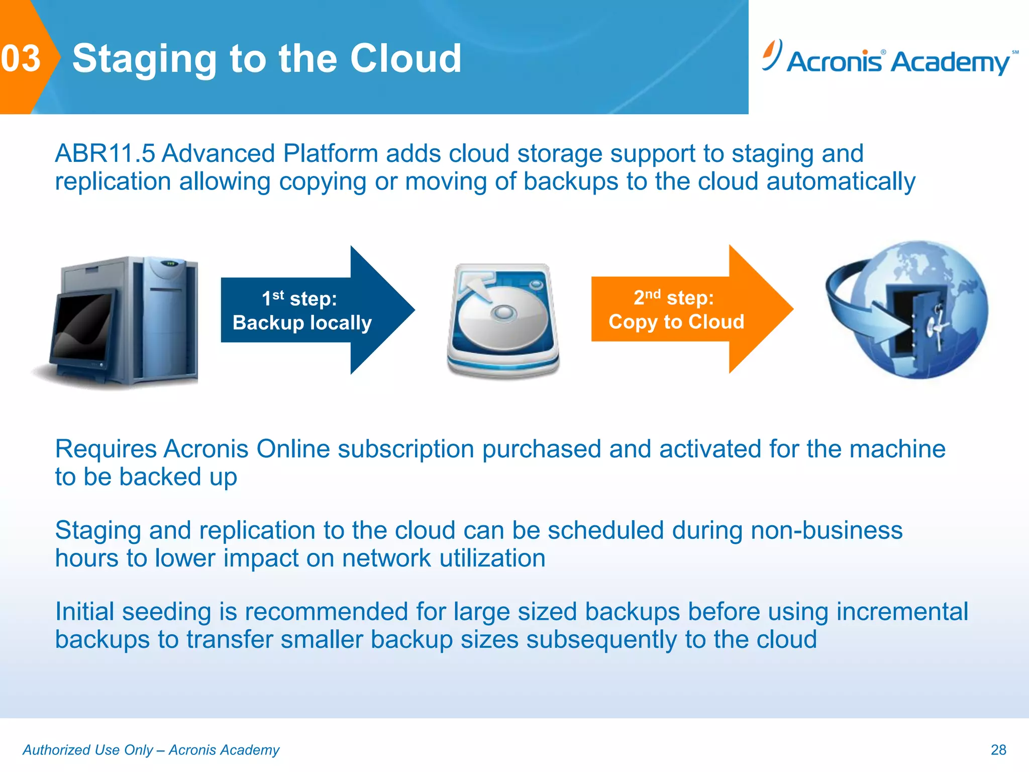 03 Staging to the Cloud

     ABR11.5 Advanced Platform adds cloud storage support to staging and
     replication allowing copying or moving of backups to the cloud automatically



                                 1st step:             2nd step:
                               Backup locally        Copy to Cloud




     Requires Acronis Online subscription purchased and activated for the machine
     to be backed up

     Staging and replication to the cloud can be scheduled during non-business
     hours to lower impact on network utilization

     Initial seeding is recommended for large sized backups before using incremental
     backups to transfer smaller backup sizes subsequently to the cloud



 Authorized Use Only – Acronis Academy                                                 28
 