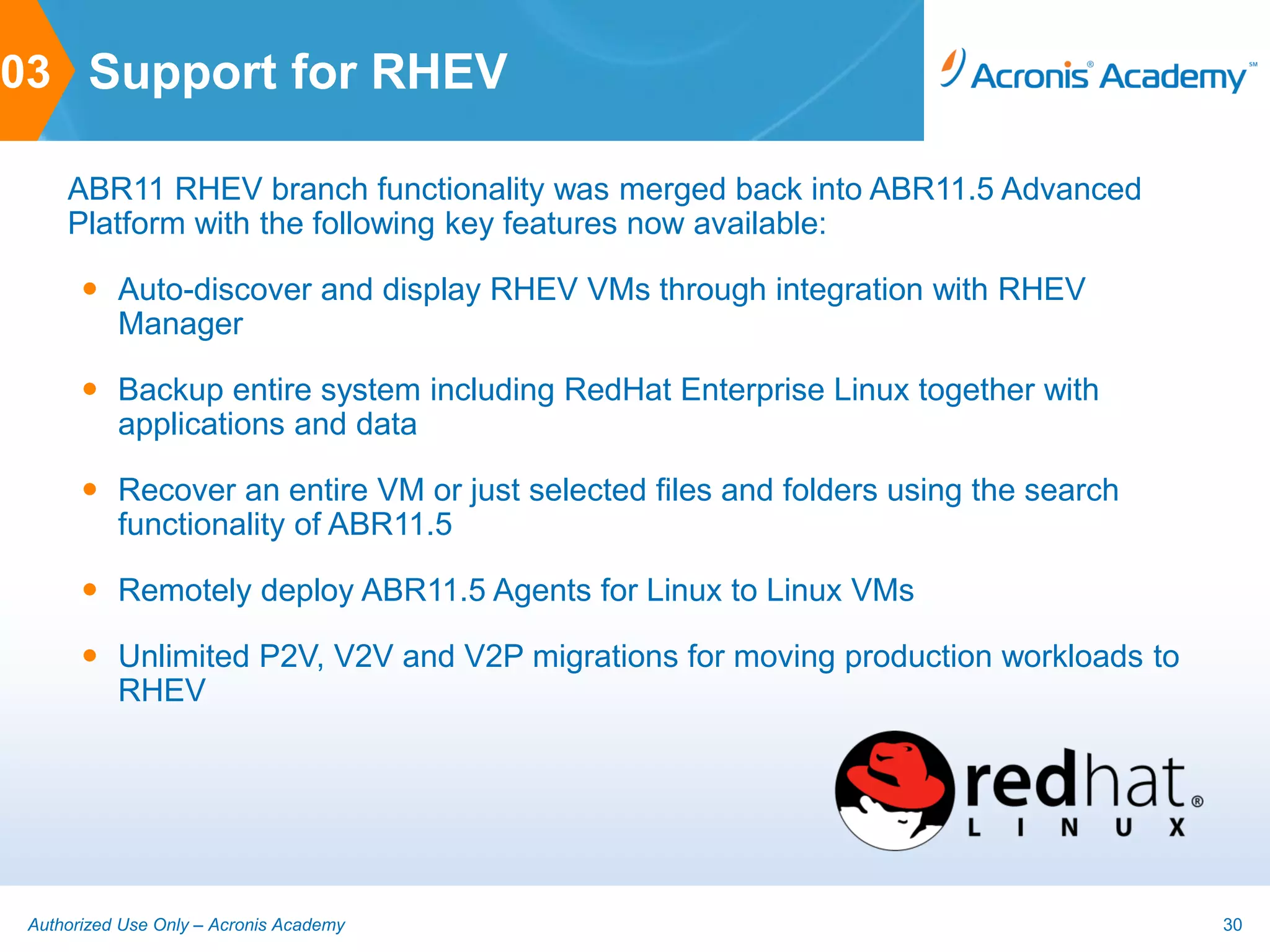 03 Support for RHEV

     ABR11 RHEV branch functionality was merged back into ABR11.5 Advanced
     Platform with the following key features now available:

        Auto-discover and display RHEV VMs through integration with RHEV
         Manager

        Backup entire system including RedHat Enterprise Linux together with
         applications and data

        Recover an entire VM or just selected files and folders using the search
         functionality of ABR11.5

        Remotely deploy ABR11.5 Agents for Linux to Linux VMs

        Unlimited P2V, V2V and V2P migrations for moving production workloads to
         RHEV




 Authorized Use Only – Acronis Academy                                              30
 