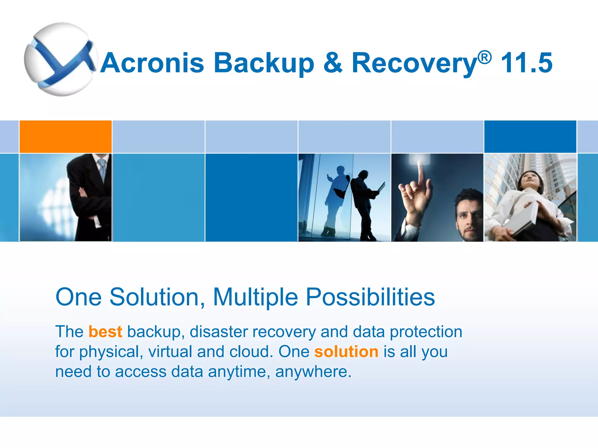Acronis Backup & Recovery® 11.5




One Solution, Multiple Possibilities
The best backup, disaster recovery and data protection
for physical, virtual and cloud. One solution is all you
need to access data anytime, anywhere.
 