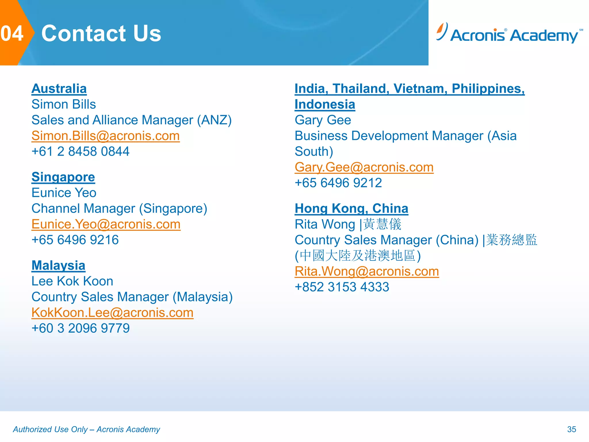 04 Contact Us

     Australia                           India, Thailand, Vietnam, Philippines,
     Simon Bills                         Indonesia
     Sales and Alliance Manager (ANZ)    Gary Gee
     Simon.Bills@acronis.com             Business Development Manager (Asia
     +61 2 8458 0844                     South)
                                         Gary.Gee@acronis.com
     Singapore                           +65 6496 9212
     Eunice Yeo
     Channel Manager (Singapore)         Hong Kong, China
     Eunice.Yeo@acronis.com              Rita Wong |黃慧儀
     +65 6496 9216                       Country Sales Manager (China) |業務總監
                                         (中國大陸及港澳地區)
     Malaysia                            Rita.Wong@acronis.com
     Lee Kok Koon                        +852 3153 4333
     Country Sales Manager (Malaysia)
     KokKoon.Lee@acronis.com
     +60 3 2096 9779




 Authorized Use Only – Acronis Academy                                            35
 