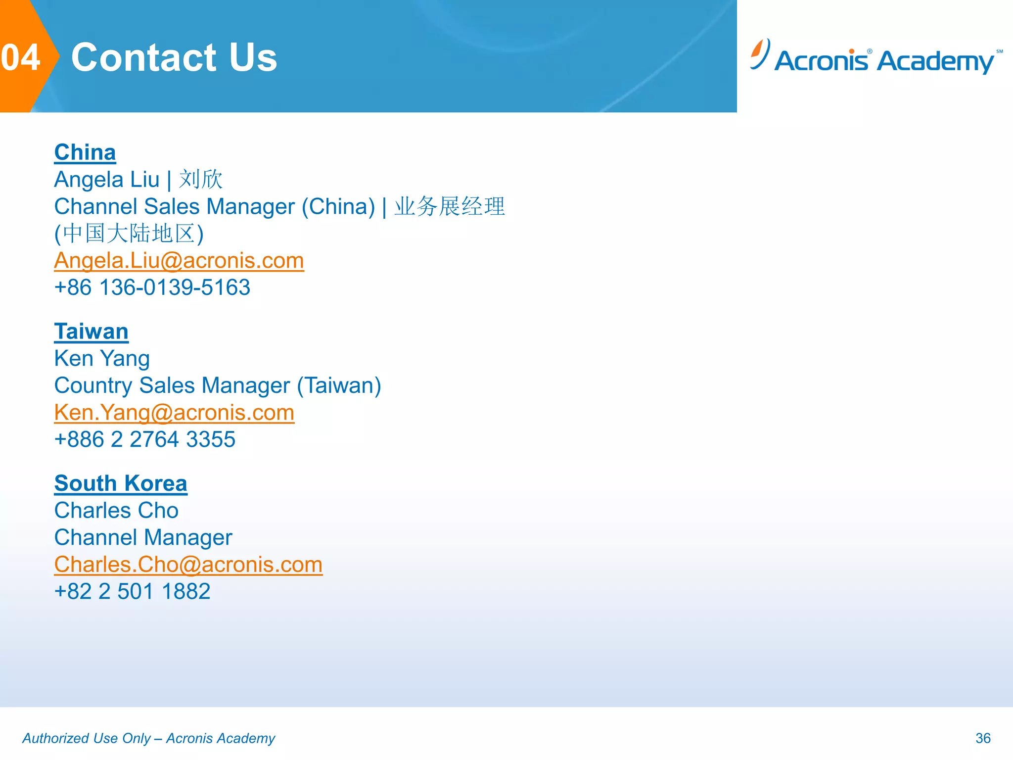 04 Contact Us

     China
     Angela Liu | 刘欣
     Channel Sales Manager (China) | 业务展经理
     (中国大陆地区)
     Angela.Liu@acronis.com
     +86 136-0139-5163
     Taiwan
     Ken Yang
     Country Sales Manager (Taiwan)
     Ken.Yang@acronis.com
     +886 2 2764 3355
     South Korea
     Charles Cho
     Channel Manager
     Charles.Cho@acronis.com
     +82 2 501 1882




 Authorized Use Only – Acronis Academy       36
 