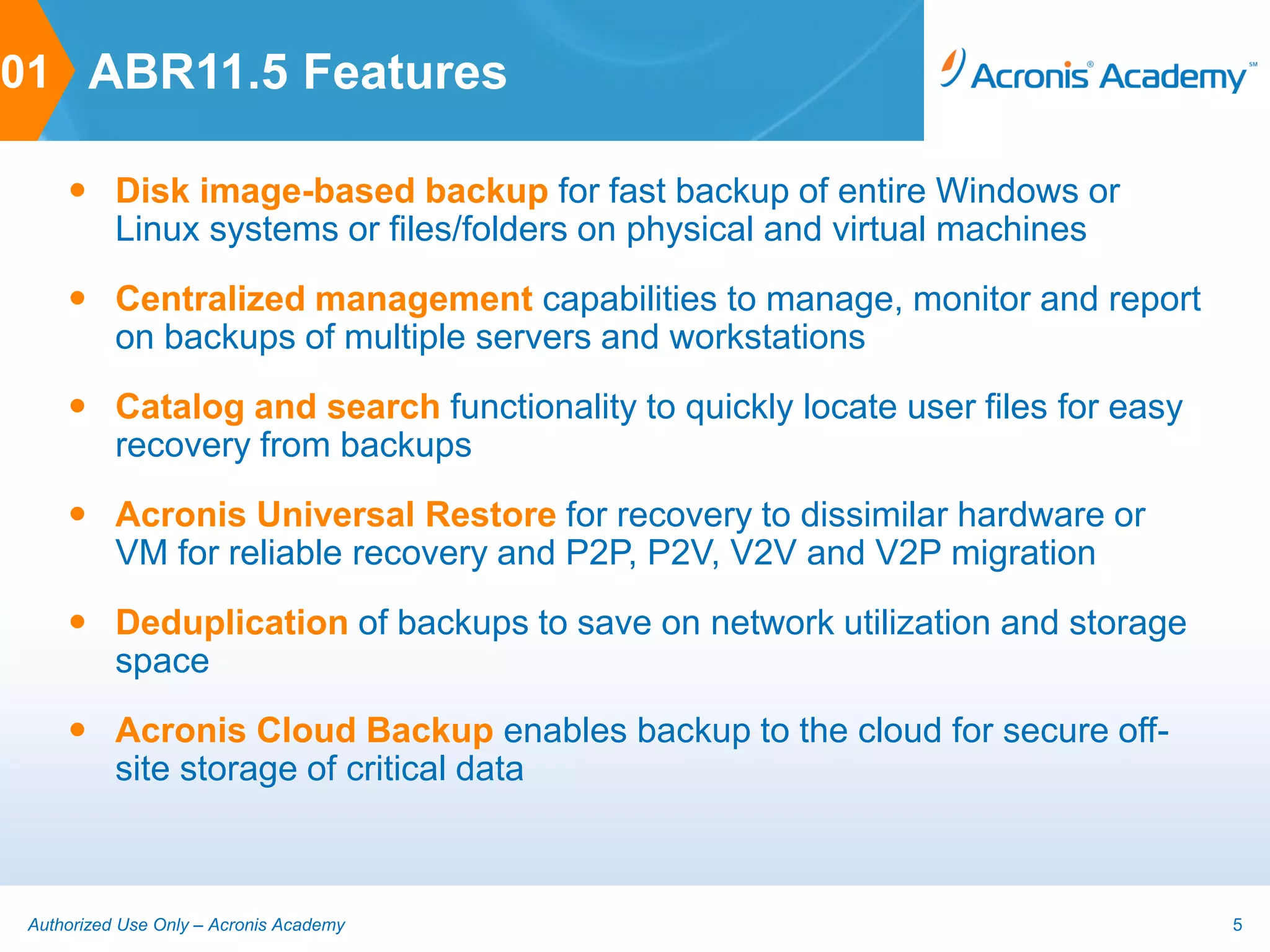 01 ABR11.5 Features

      Disk image-based backup for fast backup of entire Windows or
       Linux systems or files/folders on physical and virtual machines
      Centralized management capabilities to manage, monitor and report
       on backups of multiple servers and workstations
      Catalog and search functionality to quickly locate user files for easy
       recovery from backups
      Acronis Universal Restore for recovery to dissimilar hardware or
       VM for reliable recovery and P2P, P2V, V2V and V2P migration
      Deduplication of backups to save on network utilization and storage
       space
      Acronis Cloud Backup enables backup to the cloud for secure off-
       site storage of critical data



 Authorized Use Only – Acronis Academy                                          5
 