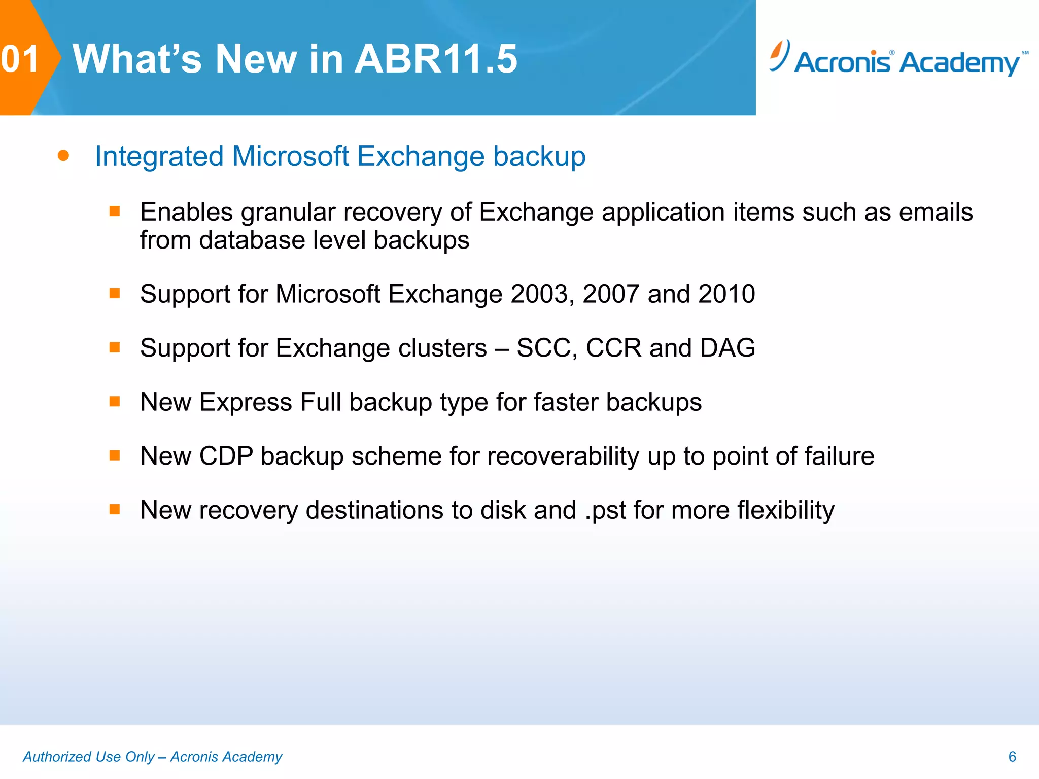 01 What’s New in ABR11.5

      Integrated Microsoft Exchange backup
              Enables granular recovery of Exchange application items such as emails
               from database level backups

              Support for Microsoft Exchange 2003, 2007 and 2010

              Support for Exchange clusters – SCC, CCR and DAG

              New Express Full backup type for faster backups

              New CDP backup scheme for recoverability up to point of failure

              New recovery destinations to disk and .pst for more flexibility




 Authorized Use Only – Acronis Academy                                                  6
 