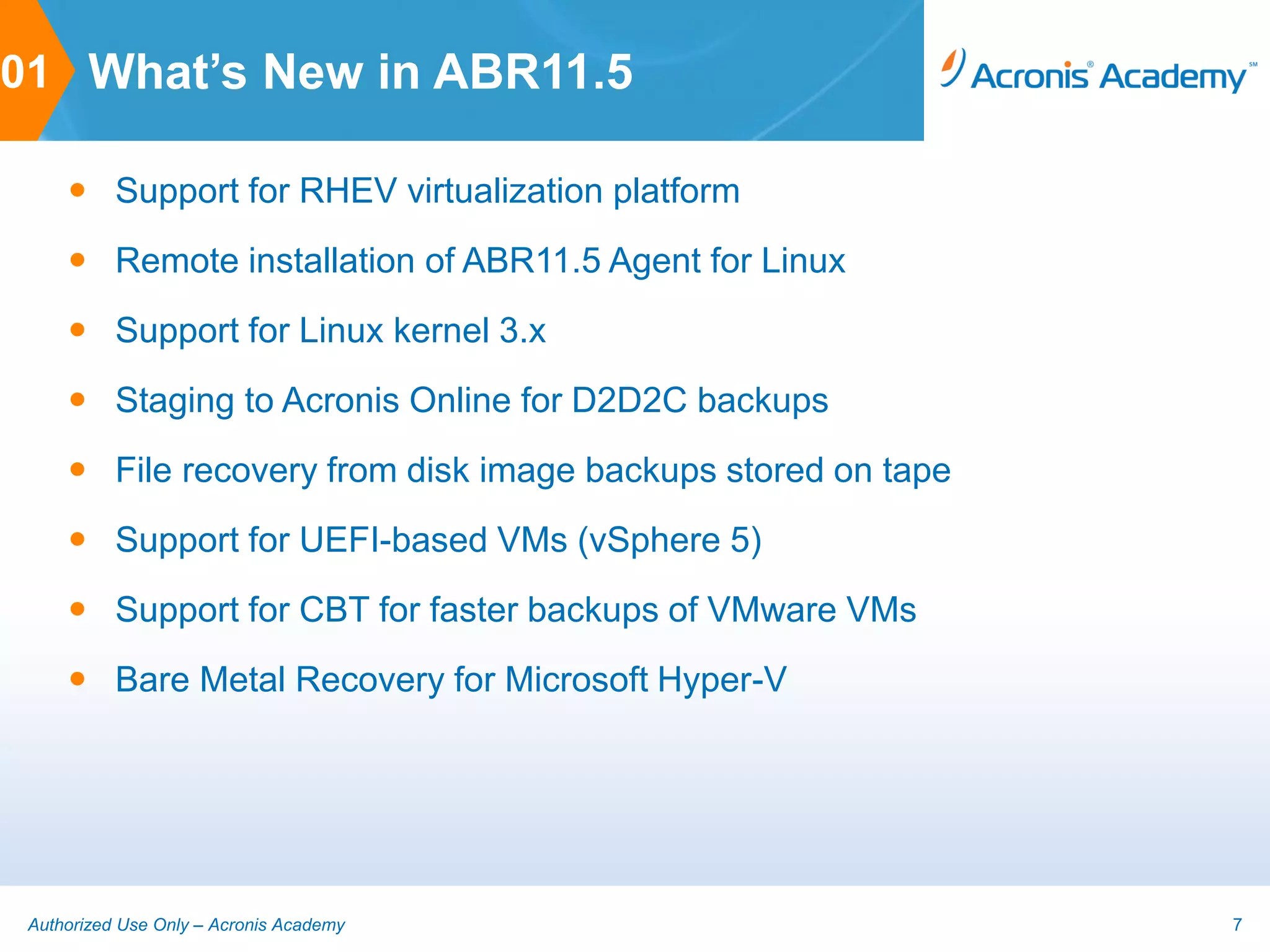 01 What’s New in ABR11.5

      Support for RHEV virtualization platform
      Remote installation of ABR11.5 Agent for Linux
      Support for Linux kernel 3.x
      Staging to Acronis Online for D2D2C backups
      File recovery from disk image backups stored on tape
      Support for UEFI-based VMs (vSphere 5)
      Support for CBT for faster backups of VMware VMs
      Bare Metal Recovery for Microsoft Hyper-V




 Authorized Use Only – Acronis Academy                        7
 