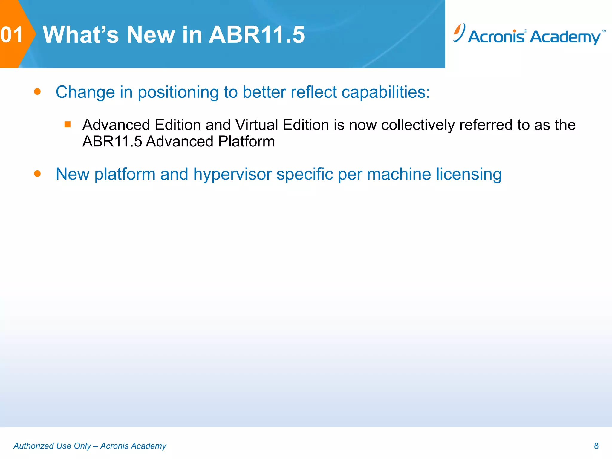 01 What’s New in ABR11.5

      Change in positioning to better reflect capabilities:
              Advanced Edition and Virtual Edition is now collectively referred to as the
               ABR11.5 Advanced Platform

      New platform and hypervisor specific per machine licensing




 Authorized Use Only – Acronis Academy                                                       8
 