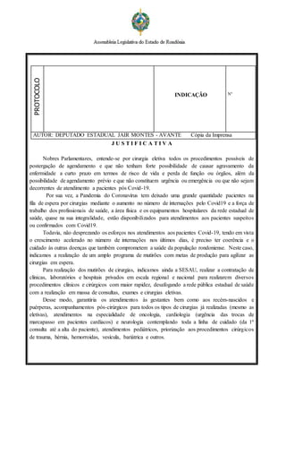 PROTOCOLO
INDICAÇÃO Nº
AUTOR: DEPUTADO ESTADUAL JAIR MONTES - AVANTE Cópia da Imprensa
J U S T I F I C A T I V A
Nobres Parlamentares, entende-se por cirurgia eletiva todos os procedimentos possíveis de
postergação de agendamento e que não tenham forte possibilidade de causar agravamento da
enfermidade a curto prazo em termos de risco de vida e perda de função ou órgãos, além da
possibilidade de agendamento prévio e que não constituem urgência ou emergência ou que não sejam
decorrentes de atendimento a pacientes pós Covid-19.
Por sua vez, a Pandemia do Coronavírus tem deixado uma grande quantidade pacientes na
fila de espera por cirurgias mediante o aumento no número de internações pelo Covid19 e a força de
trabalho dos profissionais de saúde, a área física e os equipamentos hospitalares da rede estadual de
saúde, quase na sua integralidade, estão disponibilizados para atendimentos aos pacientes suspeitos
ou confirmados com Covid19.
Todavia, não desprezando os esforços nos atendimentos aos pacientes Covid-19, tendo em vista
o crescimento acelerado no número de internações nos últimos dias, é preciso ter coerência e o
cuidado às outras doenças que também comprometem a saúde da população rondoniense. Neste caso,
indicamos a realização de um amplo programa de mutirões com metas de produção para agilizar as
cirurgias em espera.
Para realização dos mutirões de cirurgias, indicamos ainda a SESAU, realizar a contratação de
clínicas, laboratórios e hospitais privados em escala regional e nacional para realizarem diversos
procedimentos clínicos e cirúrgicos com maior rapidez, desafogando a rede pública estadual de saúde
com a realização em massa de consultas, exames e cirurgias eletivas.
Desse modo, garantiria os atendimentos às gestantes bem como aos recém-nascidos e
puérperas, acompanhamentos pós-cirúrgicos para todos os tipos de cirurgias já realizadas (mesmo as
eletivas), atendimentos na especialidade de oncologia, cardiologia (urgência das trocas de
marcapasso em pacientes cardíacos) e neurologia contemplando toda a linha de cuidado (da 1ª
consulta até a alta do paciente), atendimentos pediátricos, priorização aos procedimentos cirúrgicos
de trauma, hérnia, hemorroidas, vesícula, bariátrica e outros.
 