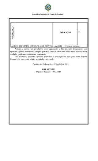 PROTOCOLO
INDICAÇÃO Nº
AUTOR: DEPUTADO ESTADUAL JAIR MONTES - AVANTE Cópia da Imprensa
Portanto, o mutirão tem por objetivo zerar rapidamente as filas de espera dos pacientes que
aguardam o pronto-atendimento cirúrgico pelo SUS, além de custar mais barato para o Estado e trazer
resolução rápida para os pacientes rondoniense.
Face ao exposto apresento a presente propositura à apreciação dos meus pares nesta Augusta
Casa de Leis, para o qual solicito apreciação e aprovação.
Plenário das Deliberações, 07 de abril de 2021.
JAIR MONTES
Deputado Estadual – AVANTE!
 