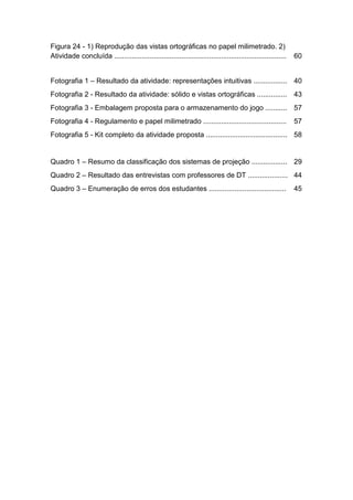 Figura 24 - 1) Reprodução das vistas ortográficas no papel milimetrado. 2)
Atividade concluída ....................................................................................... 60
Fotografia 1 – Resultado da atividade: representações intuitivas ................. 40
Fotografia 2 - Resultado da atividade: sólido e vistas ortográficas ............... 43
Fotografia 3 - Embalagem proposta para o armazenamento do jogo ........... 57
Fotografia 4 - Regulamento e papel milimetrado .......................................... 57
Fotografia 5 - Kit completo da atividade proposta ......................................... 58
Quadro 1 – Resumo da classificação dos sistemas de projeção .................. 29
Quadro 2 – Resultado das entrevistas com professores de DT .................... 44
Quadro 3 – Enumeração de erros dos estudantes ....................................... 45
 