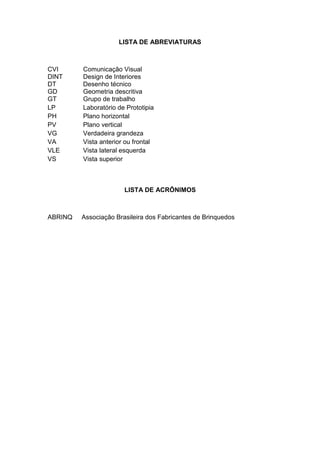 LISTA DE ABREVIATURAS
CVI Comunicação Visual
DINT Design de Interiores
DT Desenho técnico
GD Geometria descritiva
GT Grupo de trabalho
LP Laboratório de Prototipia
PH Plano horizontal
PV Plano vertical
VG Verdadeira grandeza
VA Vista anterior ou frontal
VLE Vista lateral esquerda
VS Vista superior
LISTA DE ACRÔNIMOS
ABRINQ Associação Brasileira dos Fabricantes de Brinquedos
 