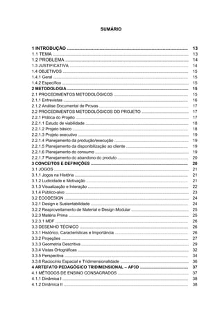 SUMÁRIO
1 INTRODUÇÃO ................................................................................................. 13
1.1 TEMA ............................................................................................................. 13
1.2 PROBLEMA ................................................................................................... 14
1.3 JUSTIFICATIVA ........................................................................................................ 14
1.4 OBJETIVOS .............................................................................................................. 15
1.4.1 Geral ...................................................................................................................... 15
1.4.2 Específico ............................................................................................................... 15
2 METODOLOGIA .......................................................................................................... 15
2.1 PROCEDIMENTOS METODOLÓGICOS ................................................................. 15
2.1.1 Entrevistas ............................................................................................................. 16
2.1.2 Análise Documental de Provas .............................................................................. 17
2.2 PROCEDIMENTOS METODOLÓGICOS DO PROJETO ......................................... 17
2.2.1 Prática do Projeto ................................................................................................... 17
2.2.1.1 Estudo de viabilidade .......................................................................................... 18
2.2.1.2 Projeto básico ..................................................................................................... 18
2.2.1.3 Projeto executivo ................................................................................................. 19
2.2.1.4 Planejamento da produção/execução ................................................................. 19
2.2.1.5 Planejamento da disponibilização ao cliente ...................................................... 19
2.2.1.6 Planejamento do consumo .................................................................................. 19
2.2.1.7 Planejamento do abandono do produto .............................................................. 20
3 CONCEITOS E DEFINIÇÕES ..................................................................................... 20
3.1 JOGOS ...................................................................................................................... 21
3.1.1 Jogos na História ................................................................................................... 21
3.1.2 Ludicidade e Motivação ......................................................................................... 21
3.1.3 Visualização e Interação ........................................................................................ 22
3.1.4 Público-alvo ............................................................................................................ 23
3.2 ECODESIGN ............................................................................................................. 24
3.2.1 Design e Sustentabilidade ..................................................................................... 24
3.2.2 Reaproveitamento de Material e Design Modular .................................................. 25
3.2.3 Matéria Prima ......................................................................................................... 25
3.2.3.1 MDF .................................................................................................................... 26
3.3 DESENHO TÉCNICO ............................................................................................... 26
3.3.1 Histórico, Características e Importância ................................................................ 26
3.3.2 Projeções ............................................................................................................... 27
3.3.3 Geometria Descritiva .............................................................................................. 29
3.3.4 Vistas Ortográficas ................................................................................................. 32
3.3.5 Perspectiva ............................................................................................................ 34
3.3.6 Raciocínio Espacial e Tridimensionalidade ............................................................ 36
4 ARTEFATO PEDAGÓGICO TRIDIMENSIONAL – AP3D .......................................... 37
4.1 MÉTODOS DE ENSINO CONSAGRADOS .............................................................. 37
4.1.1 Dinâmica I .............................................................................................................. 38
4.1.2 Dinâmica II ............................................................................................................. 38
 