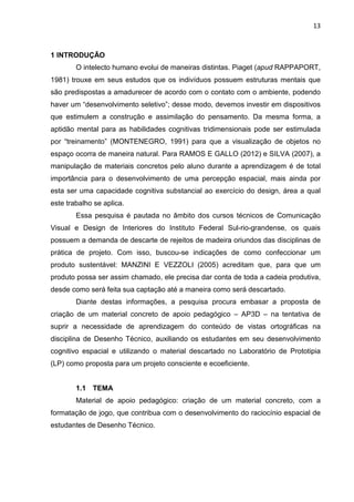 13
1 INTRODUÇÃO
O intelecto humano evolui de maneiras distintas. Piaget (apud RAPPAPORT,
1981) trouxe em seus estudos que os indivíduos possuem estruturas mentais que
são predispostas a amadurecer de acordo com o contato com o ambiente, podendo
haver um “desenvolvimento seletivo”; desse modo, devemos investir em dispositivos
que estimulem a construção e assimilação do pensamento. Da mesma forma, a
aptidão mental para as habilidades cognitivas tridimensionais pode ser estimulada
por “treinamento” (MONTENEGRO, 1991) para que a visualização de objetos no
espaço ocorra de maneira natural. Para RAMOS E GALLO (2012) e SILVA (2007), a
manipulação de materiais concretos pelo aluno durante a aprendizagem é de total
importância para o desenvolvimento de uma percepção espacial, mais ainda por
esta ser uma capacidade cognitiva substancial ao exercício do design, área a qual
este trabalho se aplica.
Essa pesquisa é pautada no âmbito dos cursos técnicos de Comunicação
Visual e Design de Interiores do Instituto Federal Sul-rio-grandense, os quais
possuem a demanda de descarte de rejeitos de madeira oriundos das disciplinas de
prática de projeto. Com isso, buscou-se indicações de como confeccionar um
produto sustentável: MANZINI E VEZZOLI (2005) acreditam que, para que um
produto possa ser assim chamado, ele precisa dar conta de toda a cadeia produtiva,
desde como será feita sua captação até a maneira como será descartado.
Diante destas informações, a pesquisa procura embasar a proposta de
criação de um material concreto de apoio pedagógico – AP3D – na tentativa de
suprir a necessidade de aprendizagem do conteúdo de vistas ortográficas na
disciplina de Desenho Técnico, auxiliando os estudantes em seu desenvolvimento
cognitivo espacial e utilizando o material descartado no Laboratório de Prototipia
(LP) como proposta para um projeto consciente e ecoeficiente.
1.1 TEMA
Material de apoio pedagógico: criação de um material concreto, com a
formatação de jogo, que contribua com o desenvolvimento do raciocínio espacial de
estudantes de Desenho Técnico.
 
