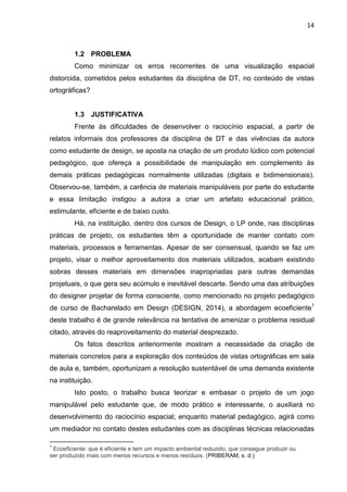 14
1.2 PROBLEMA
Como minimizar os erros recorrentes de uma visualização espacial
distorcida, cometidos pelos estudantes da disciplina de DT, no conteúdo de vistas
ortográficas?
1.3 JUSTIFICATIVA
Frente às dificuldades de desenvolver o raciocínio espacial, a partir de
relatos informais dos professores da disciplina de DT e das vivências da autora
como estudante de design, se aposta na criação de um produto lúdico com potencial
pedagógico, que ofereça a possibilidade de manipulação em complemento às
demais práticas pedagógicas normalmente utilizadas (digitais e bidimensionais).
Observou-se, também, a carência de materiais manipuláveis por parte do estudante
e essa limitação instigou a autora a criar um artefato educacional prático,
estimulante, eficiente e de baixo custo.
Há, na instituição, dentro dos cursos de Design, o LP onde, nas disciplinas
práticas de projeto, os estudantes têm a oportunidade de manter contato com
materiais, processos e ferramentas. Apesar de ser consensual, quando se faz um
projeto, visar o melhor aproveitamento dos materiais utilizados, acabam existindo
sobras desses materiais em dimensões inapropriadas para outras demandas
projetuais, o que gera seu acúmulo e inevitável descarte. Sendo uma das atribuições
do designer projetar de forma consciente, como mencionado no projeto pedagógico
de curso de Bacharelado em Design (DESIGN, 2014), a abordagem ecoeficiente1
deste trabalho é de grande relevância na tentativa de amenizar o problema residual
citado, através do reaproveitamento do material desprezado.
Os fatos descritos anteriormente mostram a necessidade da criação de
materiais concretos para a exploração dos conteúdos de vistas ortográficas em sala
de aula e, também, oportunizam a resolução sustentável de uma demanda existente
na instituição.
Isto posto, o trabalho busca teorizar e embasar o projeto de um jogo
manipulável pelo estudante que, de modo prático e interessante, o auxiliará no
desenvolvimento do raciocínio espacial; enquanto material pedagógico, agirá como
um mediador no contato destes estudantes com as disciplinas técnicas relacionadas
1
Ecoeficiente: que é eficiente e tem um impacto ambiental reduzido; que consegue produzir ou
ser produzido mais com menos recursos e menos resíduos. (PRIBERAM, s. d.)
 