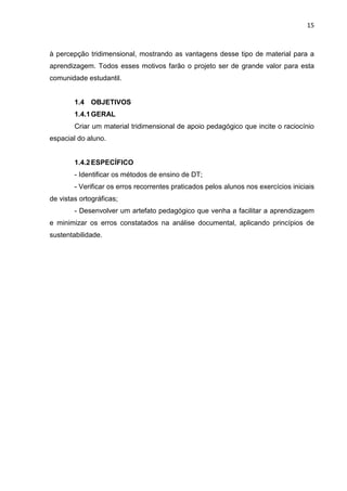15
à percepção tridimensional, mostrando as vantagens desse tipo de material para a
aprendizagem. Todos esses motivos farão o projeto ser de grande valor para esta
comunidade estudantil.
1.4 OBJETIVOS
1.4.1GERAL
Criar um material tridimensional de apoio pedagógico que incite o raciocínio
espacial do aluno.
1.4.2ESPECÍFICO
- Identificar os métodos de ensino de DT;
- Verificar os erros recorrentes praticados pelos alunos nos exercícios iniciais
de vistas ortográficas;
- Desenvolver um artefato pedagógico que venha a facilitar a aprendizagem
e minimizar os erros constatados na análise documental, aplicando princípios de
sustentabilidade.
 