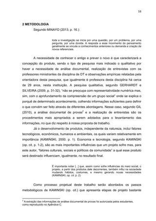 16
2 METODOLOGIA
Segundo MINAYO (2013, p. 16.):
toda a investigação se inicia por uma questão, por um problema, por uma
pergunta, por uma dúvida. A resposta a esse movimento do pensamento
geralmente se vincula a conhecimentos anteriores ou demanda a criação de
novos referenciais.
A necessidade de conhecer o antigo e prever o novo é que caracterizará a
concepção do produto, sendo o tipo de pesquisa mais indicado o qualitativo por
haver a necessidade de análise documental, realização de entrevistas com os
professores ministrantes da disciplina de DT e observações empíricas relatadas pela
orientadora desta pesquisa, que igualmente é professora desta disciplina há cerca
de 29 anos, nesta instituição. A pesquisa qualitativa, segundo GERHARDT e
SILVEIRA (2009, p. 31-32), “não se preocupa com representatividade numérica mas,
sim, com o aprofundamento da compreensão de um grupo social” onde se explica o
porquê de determinado acontecimento, colhendo informações suficientes para definir
o que convém ser feito através de diferentes abordagens. Nesse caso, segundo GIL
(2010), a análise documental de provas2
e a realização de entrevistas são os
procedimentos mais apropriados a serem adotados para o levantamento das
informações, no que diz respeito à nossa proposta de trabalho.
Já o desenvolvimento de produtos, independente da natureza, inclui fatores
tecnológicos, econômicos, humanos e ambientais, os quais variam relativamente em
importância (KAMINSKI, 2000. p. 1). Economia e tecnologia, segundo KAMINSKI
(op. cit. p. 1-2), são as mais importantes influências que um projeto sofre mas, para
este autor, “fatores culturais, sociais e políticos da comunidade” a qual esse produto
será destinado influenciam, igualmente, no resultado final.
É importante notar [...] que, assim como sofre influências do meio social, o
projeto, a partir dos produtos dele decorrentes, também influi na sociedade
mudando hábitos, costumes, e mesmo gerando novas necessidades
(KAMINSKI, op. cit. p. 2)
Como processo projetual deste trabalho serão abordados os passos
metodológicos de KAMINSKI (op. cit.) que apresenta etapas de projeto bastante
2
A extração das informações da análise documental de provas foi autorizada pelos estudantes,
como reproduzido no Apêndice C.
 