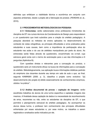 17
definidas que enfatizam a viabilidade técnica e econômica em conjunto com
aspectos ambientais, desde o projeto até a fabricação do produto. (PEREIRA et. al.,
2010).
2.1 PROCEDIMENTOS METODOLÓGICOS DA PESQUISA
2.1.1 Entrevistas: serão selecionados cinco professores ministrantes da
disciplina de DT nos cursos técnicos da Coordenadoria de Design para responderem
a um questionário que trará subsídios para a criação do artefato pedagógico. A
pesquisa abordará os métodos de ensino aplicados no desenvolvimento do
conteúdo de vistas ortográficas, as principais dificuldades e erros praticados pelos
estudantes e suas causas, bem como a importância da participação ativa do
estudante nas aulas e do uso de artefatos manipuláveis por parte do aluno. As
entrevistas serão feitas através de questionário, encaminhado via e-mail, cuja
estrutura geral conta com o termo de autorização para o uso das informações e 6
perguntas (Apêndice B).
Com questões diretas e relevantes para a concepção do produto, o
questionário será um instrumento eficaz na busca de informações para a concepção
do artefato. Metodologicamente, sua aplicação busca informações didáticas partindo
do empirismo dos docentes durante seu tempo em sala de aula o que, ao final,
segundo KAMINSKI (2000. p. 3), classifica o projeto como evolutivo: “[o]
desenvolvimento [do projeto é] obtido essencialmente de conhecimentos empíricos,
obtidos ‘na prática’”.
2.1.2 Análise documental de provas – captação de imagens: serão
escolhidos trabalhos de alunos de uma turma específica e captadas imagens dos
mesmos. A finalidade dessa captação de dados é a necessidade de reconhecimento
de erros, recorrentes ou não, entre os estudantes da disciplina de DT, o que
permitirá o planejamento estrutural do artefato pedagógico. Ao acompanhar os
alunos dessa turma, o professor tem conhecimento das principais dificuldades
enfrentadas por esses estudantes e, por esse motivo, os trabalhos a serem
registrados e analisados serão indicados por ele.
 
