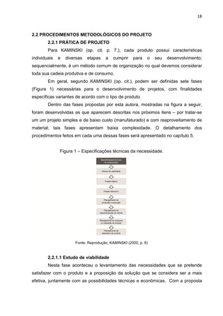 18
2.2 PROCEDIMENTOS METODOLÓGICOS DO PROJETO
2.2.1 PRÁTICA DE PROJETO
Para KAMINSKI (op. cit. p. 7.), cada produto possui características
individuais e diversas etapas a cumprir para o seu desenvolvimento;
sequencialmente, é um método comum de organização no qual devemos considerar
toda sua cadeia produtiva e de consumo.
Em geral, segundo KAMINSKI (op. cit.), podem ser definidas sete fases
(Figura 1) necessárias para o desenvolvimento de projetos, com finalidades
específicas variantes de acordo com o tipo de produto.
Dentro das fases propostas por esta autora, mostradas na figura a seguir,
foram desenvolvidas as que aparecem descritas nos próximos itens – por tratar-se
um um projeto simples e de baixo custo (manufaturado) e com reaproveitamento de
material, tais fases apresentam baixa complexidade. O detalhamento dos
procedimentos feitos em cada uma dessas fases será apresentado no capítulo 5.
Figura 1 – Especificações técnicas da necessidade.
Fonte: Reprodução; KAMINSKI (2000, p. 8)
2.2.1.1 Estudo de viabilidade
Nesta fase aconteceu o levantamento das necessidades que se pretende
satisfazer com o produto e a proposição da solução que se considera ser a mais
efetiva, juntamente com as possibilidades técnicas e econômicas. Com a proposta
 