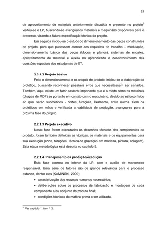 19
de aproveitamento de materiais anteriormente discutida e presente no projeto3
visitou-se o LP, buscando-se averiguar os materiais e maquinário disponíveis para o
processo, visando a futura especificação técnica do projeto.
Em seguida iniciou-se o estudo do dimensionamento das peças constituintes
do projeto, para que pudessem atender aos requisitos do trabalho – modulação,
dimensionamento básico das peças (blocos e planos), sistemas de encaixe,
aproveitamento de material e auxílio no aprendizado e desenvolvimento das
questões espaciais dos estudantes de DT.
2.2.1.2 Projeto básico
Feito o dimensionamento e os croquis do produto, iniciou-se a elaboração do
protótipo, buscando reconhecer possíveis erros que necessitassem ser sanados.
Também, aqui, existe um fator bastante importante que é o modo como os mateirais
(chapas de MDF) se portarão em contato com o maquinário, devido ao esforço físico
ao qual serão submetidos - cortes, furações, lixamento, entre outros. Com os
protótipos em mãos e verificada a viabilidade de produção, avançou-se para a
próxima fase do projeto.
2.2.1.3 Projeto executivo
Nesta fase foram executados os desenhos técnicos dos componentes do
produto; foram também definidas as técnicas, os materiais e os equipamentos para
sua execução (corte, furações, técnica de gravação em madeira, pintura, colagem).
Esta etapa metodológica está descrita no capítulo 5.
2.2.1.4 Planejamento da produção/execução
Esta fase ocorreu no interior do LP, com o auxílio do marceneiro
responsável. Uma série de fatores são de grande relevância para o processo
estando, dentre eles (KAMINSKI, 2000):
• caracterização dos recursos humanos necessários;
• deliberações sobre os processos de fabricação e montagem de cada
componente e/ou conjunto do produto final;
• condições técnicas da matéria-prima a ser utilizada.
3
Ver capítulo 1, item 1.3.
 