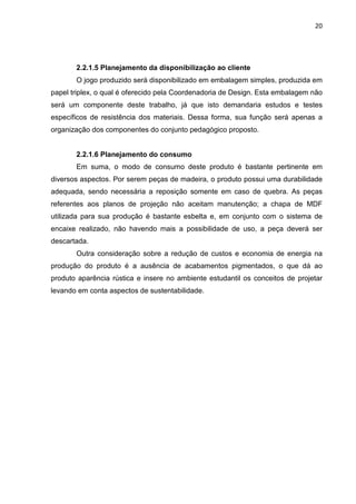 20
2.2.1.5 Planejamento da disponibilização ao cliente
O jogo produzido será disponibilizado em embalagem simples, produzida em
papel triplex, o qual é oferecido pela Coordenadoria de Design. Esta embalagem não
será um componente deste trabalho, já que isto demandaria estudos e testes
específicos de resistência dos materiais. Dessa forma, sua função será apenas a
organização dos componentes do conjunto pedagógico proposto.
2.2.1.6 Planejamento do consumo
Em suma, o modo de consumo deste produto é bastante pertinente em
diversos aspectos. Por serem peças de madeira, o produto possui uma durabilidade
adequada, sendo necessária a reposição somente em caso de quebra. As peças
referentes aos planos de projeção não aceitam manutenção; a chapa de MDF
utilizada para sua produção é bastante esbelta e, em conjunto com o sistema de
encaixe realizado, não havendo mais a possibilidade de uso, a peça deverá ser
descartada.
Outra consideração sobre a redução de custos e economia de energia na
produção do produto é a ausência de acabamentos pigmentados, o que dá ao
produto aparência rústica e insere no ambiente estudantil os conceitos de projetar
levando em conta aspectos de sustentabilidade.
 