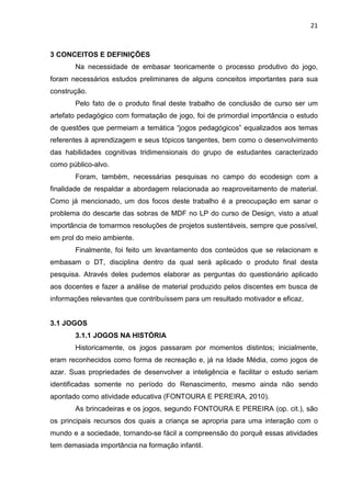 21
3 CONCEITOS E DEFINIÇÕES
Na necessidade de embasar teoricamente o processo produtivo do jogo,
foram necessários estudos preliminares de alguns conceitos importantes para sua
construção.
Pelo fato de o produto final deste trabalho de conclusão de curso ser um
artefato pedagógico com formatação de jogo, foi de primordial importância o estudo
de questões que permeiam a temática “jogos pedagógicos” equalizados aos temas
referentes à aprendizagem e seus tópicos tangentes, bem como o desenvolvimento
das habilidades cognitivas tridimensionais do grupo de estudantes caracterizado
como público-alvo.
Foram, também, necessárias pesquisas no campo do ecodesign com a
finalidade de respaldar a abordagem relacionada ao reaproveitamento de material.
Como já mencionado, um dos focos deste trabalho é a preocupação em sanar o
problema do descarte das sobras de MDF no LP do curso de Design, visto a atual
importância de tomarmos resoluções de projetos sustentáveis, sempre que possível,
em prol do meio ambiente.
Finalmente, foi feito um levantamento dos conteúdos que se relacionam e
embasam o DT, disciplina dentro da qual será aplicado o produto final desta
pesquisa. Através deles pudemos elaborar as perguntas do questionário aplicado
aos docentes e fazer a análise de material produzido pelos discentes em busca de
informações relevantes que contribuíssem para um resultado motivador e eficaz.
3.1 JOGOS
3.1.1 JOGOS NA HISTÓRIA
Historicamente, os jogos passaram por momentos distintos; inicialmente,
eram reconhecidos como forma de recreação e, já na Idade Média, como jogos de
azar. Suas propriedades de desenvolver a inteligência e facilitar o estudo seriam
identificadas somente no período do Renascimento, mesmo ainda não sendo
apontado como atividade educativa (FONTOURA E PEREIRA, 2010).
As brincadeiras e os jogos, segundo FONTOURA E PEREIRA (op. cit.), são
os principais recursos dos quais a criança se apropria para uma interação com o
mundo e a sociedade, tornando-se fácil a compreensão do porquê essas atividades
tem demasiada importância na formação infantil.
 