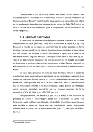 22
Considerando o fato de muitos alunos não terem contato anterior com
disciplinas técnicas, de acordo com as entrevistas realizadas com os professores da
Coordenadoria de Design4
, neste trabalho equipararemos o comportamento infantil
ao comportamento do adolescente ingressante nos cursos de CVI e DINT, tendo em
vista a falta de repertório necessária para a compreensão visual do conteúdo de
vistas ortográficas.
3.1.2 LUDICIDADE E MOTIVAÇÃO
A capacidade de aprender e interagir com o mundo é própria do ser humano,
independente da idade (BAYNES, 1992 apud FONTOURA E PEREIRA, op. cit.).
Descobrir o mundo por si próprio ou acompanhado de outras pessoas, de forma
divertida, marca a existência da criança, fazendo com que persistam, mesmo diante
das dificuldades, se motivem a novas descobertas e aprendam a valorizar os
resultados obtidos. Segundo BAYNES (1992 apud FONTOURA E PEREIRA, op. cit.)
“este é um dos primeiros passos que as crianças devem dar em direção à aquisição
da tenacidade e ao desenvolvimento do pensamento criativo, fatores essenciais no
enfrentamento da vida, no exercício do controle sobre o entorno e na construção do
futuro”.
Os jogos estão presentes em todas as fases de vida do homem e, apesar de
o lúdico fazer parte essencialmente da infância, ele se manifesta em adolescentes e
adultos de diferentes formas, acordando com as necessidades de cada um deles
(ALMEIDA, 1990 apud MACHADO, 2004 apud HEBERLE, 2011). Questões lúdicas
não se enquadram somente “à diversão/recreação, est[as] podem ser utilizad[as]
como elemento educativo, permitindo ao ser humano aprender de forma
descontraída” (SILVA, 2004 apud HEBERLE, op. cit.).
Pedagogicamente, em HEBERLE (op. cit.), o lúdico é um facilitador do
processo de ensino e aprendizagem desde que o professor, ao utilizar esta
ferramenta, saiba justificar sua utilização; a ludicidade é benéfica à aprendizagem
pois envolve o aluno de forma que ele mantenha-se atento, interessado,
concentrado e socialize com os demais educandos (MELLO, 2004 apud HEBERLE,
op. cit.).
4
Ver capítulo 4, item 4.2.
 