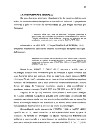 23
3.1.3 VISUALIZAÇÃO E INTERAÇÃO
Os seres humanos progridem intelectualmente de maneiras distintas pelo
motivo de seu desenvolvimento cognitivo se dar de forma individual, o que pode ser
entendido a partir do conceito de hereditariedade de Jean Piaget, retomado por
Rappaport:
O indivíduo herda uma série de estruturas biológicas (sensoriais e
neurológicas) que predispõem ao surgimento de certas estruturas mentais.
Portanto, a inteligência não a herdamos. Herdamos um organismo que vai
amadurecer em contato com o meio ambiente (RAPPAPORT, 1981).
A brincadeira, para BRUNER (1973 apud FONTOURA E PEREIRA, 2010),
tem grande importância e potencial no encontro e assimilação de regras e aquisição
da linguagem.
A essência do brinquedo é a criação de uma nova relação entre o campo do
significado e o campo da percepção visual – ou seja, entre situações no
pensamento e situações reais (VYGOTSKY, 1989, p.118 apud FONTOURA
E PEREIRA, op. cit.).
Dessa forma, RAMOS E GALLO (2012) colocam a aptidão para a
visualização espacial como fundamental para as atividades e ações cotidianas dos
seres humanos como, por exemplo, dirigir ou jogar bola. Assim, segundo DENO
(1995 apud SILVA, 2007), voltando a serem desenvolvidas as habilidades cognitivas
espaciais, na adolescência, com o apoio didático de materiais manipuláveis, o aluno
deverá ser capaz de “relacionar fenômenos visuais a fatos geométricos” e
reconhecer suas propriedades (ALVES, 2003; KALEFF,1998 apud SILVA, 2007).
Segundo SILVA (op. cit.), incentivar continuamente o aluno com a utilização
de recursos didáticos manipuláveis provoca uma interpretação diferenciada dos
conteúdos expostos na teoria; isso traz ao estudante maturidade para as abstrações
devido à associação da teoria com a realidade e, ao mesmo tempo torna o conteúdo
mais agradável, desenvolvendo o processo de ensino e aprendizagem.
Compartilhando deste pensamento, FREITAS (1994) e HARRIS (2005)
(apud SILVA, op. cit.) mencionam o fato da aplicação de dinâmicas em equipe e de
conteúdos no formato de animações ou objetos manipuláveis tridimensionais
facilitarem a compreensão e a aprendizagem de conteúdos técnicos, bem como
promover a interação entre os estudantes, como indicam RAMOS E GALLO (2012).
 