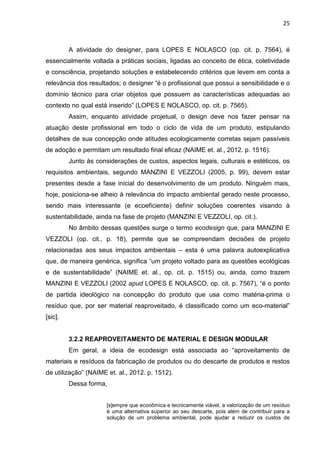 25
A atividade do designer, para LOPES E NOLASCO (op. cit. p. 7564), é
essencialmente voltada a práticas sociais, ligadas ao conceito de ética, coletividade
e consciência, projetando soluções e estabelecendo critérios que levem em conta a
relevância dos resultados; o designer “é o profissional que possui a sensibilidade e o
domínio técnico para criar objetos que possuem as características adequadas ao
contexto no qual está inserido” (LOPES E NOLASCO, op. cit. p. 7565).
Assim, enquanto atividade projetual, o design deve nos fazer pensar na
atuação deste profissional em todo o ciclo de vida de um produto, estipulando
detalhes de sua concepção onde atitudes ecologicamente corretas sejam passíveis
de adoção e permitam um resultado final eficaz (NAIME et. al., 2012. p. 1516).
Junto às considerações de custos, aspectos legais, culturais e estéticos, os
requisitos ambientais, segundo MANZINI E VEZZOLI (2005, p. 99), devem estar
presentes desde a fase inicial do desenvolvimento de um produto. Ninguém mais,
hoje, posiciona-se alheio à relevância do impacto ambiental gerado neste processo,
sendo mais interessante (e ecoeficiente) definir soluções coerentes visando à
sustentabilidade, ainda na fase de projeto (MANZINI E VEZZOLI, op. cit.).
No âmbito dessas questões surge o termo ecodesign que, para MANZINI E
VEZZOLI (op. cit., p. 18), permite que se compreendam decisões de projeto
relacionadas aos seus impactos ambientais – esta é uma palavra autoexplicativa
que, de maneira genérica, significa “um projeto voltado para as questões ecológicas
e de sustentabilidade” (NAIME et. al., op. cit. p. 1515) ou, ainda, como trazem
MANZINI E VEZZOLI (2002 apud LOPES E NOLASCO, op. cit. p. 7567), “é o ponto
de partida ideológico na concepção do produto que usa como matéria-prima o
resíduo que, por ser material reaproveitado, é classificado como um eco-material”
[sic].
3.2.2 REAPROVEITAMENTO DE MATERIAL E DESIGN MODULAR
Em geral, a ideia de ecodesign está associada ao “aproveitamento de
materiais e resíduos da fabricação de produtos ou do descarte de produtos e restos
de utilização” (NAIME et. al., 2012. p. 1512).
Dessa forma,
[s]empre que econômica e tecnicamente viável, a valorização de um resíduo
é uma alternativa superior ao seu descarte, pois além de contribuir para a
solução de um problema ambiental, pode ajudar a reduzir os custos de
 