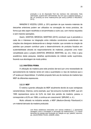26
produção e os de disposição final dos resíduos não valorizados. Esta
valorização, quando bem administrada, faz com que o material residual [...]
[de um produto] se torne matéria-prima [de outro] (LOPES E NOLASCO,
2012).
MANZINI E VEZZOLI (2005, p. 201) apontam de que maneira materiais de
descartes anteriores podem ser utilizados na concepção de novos produtos, de
forma que eles sejam recolhidos e encaminhados a outro uso, com menos requisitos
e sem maiores operações.
Assim, SANTOS; BROEGA; MARTINS (2015) concluem que é percebido a
cada dia o interesse na integração entre métodos construtivos sustentáveis nas
criações dos designers destacando-se o design modular, que consiste na criação de
padrões que possam contribuir para o desenvolvimento de produtos focados em
sustentabilidade através do reaproveitamento de materiais, propondo uma maior
versatilidade para o projeto (SANTOS; BROEGA; MARTINS, op. cit.). Visto o grau
acadêmico desta pesquisa, detalhes aprofundados do método serão suprimidos,
focando sua abordagem de modo prático.
3.2.3 MATÉRIA PRIMA
A utilização da madeira para este produto dar-se-á por uma necessidade de
aproveitamento de material, tendo em vista a quantidade e o tipo de resíduos que o
LP acaba por disponibilizar. O artefato proposto fará uso de resíduos de madeira tipo
MDF de diferentes espessuras.
3.2.3.1 MDF
É notória a grande utilização do MDF atualmente devido às suas vantajosas
características. Citamos, como exemplo, que “[o] consumo mundial de MDF, que em
1995 representava cerca de 5,4% do total dos painéis de madeira, passou a
corresponder a 8,5% em 1998, e continua em crescimento” (BRUNO, s. d.).
Muito utilizado na indústria seriada, o MDF (Medium-Density Fiberboard) é
um material derivado da madeira produzido
com fibras celulósicas misturadas com resinas sintéticas [...]; [apresenta]
vantagens como a reciclagem e renovação da matéria-prima [...] e menor
demanda de energia para produção em relação ao aço, plástico, alumínio,
etc. (ELEOTÉRIO; FILHO; JÚNIOR, 2000).
 