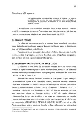 27
Além disso, o MDF apresenta
boa trabalhabilidade, homogeneidade, ausência de defeitos [...], além da
possibilidade de controle das suas propriedades pela manipulação da
matéria-prima, do processo e do ambiente de uso (ELEOTÉRIO; FILHO;
JÚNIOR, op. cit.),
características indispensáveis à execução deste projeto, as quais conferem
ao MDF a propriedade de usinagem6
em toda a peça – bordas e faces (BRUNO, op.
cit.) – e comprovam que a ideia de sua utilização na criação do AP3D.
3.3 DESENHO TÉCNICO
No intuito de compreender melhor o contexto desta pesquisa é necessário
expor definições pertinentes ao universo do desenho técnico, que é a disciplina na
qual o artefato pedagógico será utilizado.
Passa-se, então, à abordagem de um breve histórico da origem do desenho
técnico, noções de projeções, geometria descritiva, vistas ortográficas, perspectiva,
bem como as relações espaciais ocasionadas por ele.
3.3.1 HISTÓRICO, CARACTERÍSTICAS E IMPORTÂNCIA
O desenho é uma forma de expressão utilizada desde os tempos mais
remotos e, representando objetos ou seres tridimensionais, tornou-se um poderoso
meio de comunicação e constituinte da linguagem gráfica (BORNANCINI, PETZOLD,
ORLANDI JUNIOR, 1987. p. 5).
Assim como diversos temas da Matemática, o DT possui origem na região
da Mesopotâmia, Egito e Roma (hemisfério oriental), sendo os primeiros “desenhos
de projeto” executados por esses povos para a construção de edifícios, pirâmides e
fortalezas, respectivamente. (CUNHA, 1989. p. 2) Segundo CUNHA (op. cit. p. 1), o
desenho é considerado uma linguagem e, como tal, deve ser estudado para que
seja aprendido; díspar ao desenho artístico, o DT não aceita diferentes
representações de um mesmo objeto – ele deve ser representado de maneira
rigorosamente precisa e sempre do mesmo modo, com instrumentos, à mão livre ou
por computador (BORNANCINI, PETZOLD, ORLANDI JUNIOR, op. cit. p. 5-6).
Ainda, segundo os autores citados, o desenho evoluiu e diferenciou-se, originando o
6
Usinagem é um procedimento que tem o objetivo de dar forma à uma matéria-prima, através de
ferramentas ou máquinas.
 