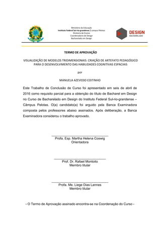 Ministério da Educação
Instituto Federal Sul-rio-grandense / campus Pelotas
Diretoria de Ensino
Coordenadoria de Design
Bacharelado em Design
TERMO DE APROVAÇÃO
VISUALIZAÇÃO DE MODELOS TRIDIMENSIONAIS: CRIAÇÃO DE ARTEFATO PEDAGÓGICO
PARA O DESENVOLVIMENTO DAS HABILIDADES COGNITIVAS ESPACIAIS
por
MANUELA AZEVEDO COITINHO
Este Trabalho de Conclusão de Curso foi apresentado em seis de abril de
2016 como requisito parcial para a obtenção do título de Bacharel em Design
no Curso de Bacharelado em Design do Instituto Federal Sul-rio-grandense –
Câmpus Pelotas. O(a) candidato(a) foi arguido pela Banca Examinadora
composta pelos professores abaixo assinados. Após deliberação, a Banca
Examinadora considerou o trabalho aprovado.
___________________________________
Profa. Esp. Martha Helena Coswig
Orientadora
________________________________
Prof. Dr. Rafael Montoito
Membro titular
___________________________________
Profa. Me. Liege Dias Lannes
Membro titular
- O Termo de Aprovação assinado encontra-se na Coordenação do Curso -
 