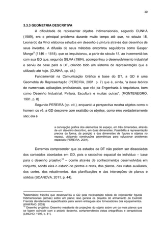 30
3.3.3 GEOMETRIA DESCRITIVA
A dificuldade de representar objetos tridimensionais, segundo CUNHA
(1989), era o principal problema durante muito tempo até que, no século 15,
Leonardo da Vinci elaborou estudos em desenho e pintura através dos desenhos de
seus inventos. A difusão de seus métodos encontrou seguidores como Gaspar
Monge9
(1746 – 1818), que os impulsionou, a partir do século 18, ao incrementá-los
com sua GD que, segundo SILVA (1984), acompanhou o desenvolvimento industrial
e serviu de base para o DT, criando todo um sistema de representação que é
utilizado até hoje. (CUNHA, op. cit.)
Fundamental na Comunicação Gráfica e base do DT, a GD é uma
Geometria de Representação (PEREIRA, 2001. p. 7) que é, ainda, “a base teórica
de numerosas aplicações profissionais, que vão da Engenharia à Arquitetura, bem
como Desenho Industrial, Pintura, Escultura e muitas outras”. (MONTENEGRO,
1991. p. 8)
Segundo PEREIRA (op. cit.), enquanto a perspectiva mostra objetos como o
homem os vê, a GD descreve com exatidão os objetos, como eles verdadeiramente
são; ela é
a concepção gráfica dos elementos do espaço, em três dimensões, através
de um desenho descritivo, em duas dimensões. Possibilita a representação
precisa da forma, da posição e das dimensões de figuras e objetos no
espaço, utilizando construções geométricas para solucionar problemas
espaciais (PEREIRA, 2001).
Devemos compreender que os estudos de DT não podem ser dissociados
dos conteúdos abordados em GD, pois o raciocínio espacial do indivíduo – base
para o desenho projetivo10
– ocorre através de conhecimentos desenvolvidos em
conjunto, sendo eles o estudo de pontos e retas, dos planos, das vistas auxiliares,
dos cortes, dos rebatimentos, das planificações e das interseções de planos e
sólidos (BOANOVA, 2011. p. 44).
9
Matemático francês que desenvolveu a GD pela necessidade bélica de representar figuras
tridimensionais (armas) sobre um plano; isso geraria os projetos do armamento do Exército
Francês devidamente especificados para serem entregues aos fornecedores dos equipamentos.
(KAWANO, 2003)
10
Desenho projetivo: Desenho resultante de projeções do objeto sobre um ou mais planos que
se fazem coincidir com o próprio desenho, compreendendo vistas ortográficas e perspectivas
(LINCHO, 1996, p. 41).
 