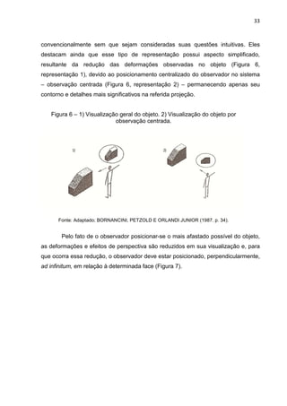 33
convencionalmente sem que sejam consideradas suas questões intuitivas. Eles
destacam ainda que esse tipo de representação possui aspecto simplificado,
resultante da redução das deformações observadas no objeto (Figura 6,
representação 1), devido ao posicionamento centralizado do observador no sistema
– observação centrada (Figura 6, representação 2) – permanecendo apenas seu
contorno e detalhes mais significativos na referida projeção.
Figura 6 – 1) Visualização geral do objeto. 2) Visualização do objeto por
observação centrada.
Fonte: Adaptado; BORNANCINI, PETZOLD E ORLANDI JUNIOR (1987. p. 34).
Pelo fato de o observador posicionar-se o mais afastado possível do objeto,
as deformações e efeitos de perspectiva são reduzidos em sua visualização e, para
que ocorra essa redução, o observador deve estar posicionado, perpendicularmente,
ad infinitum, em relação à determinada face (Figura 7).
 