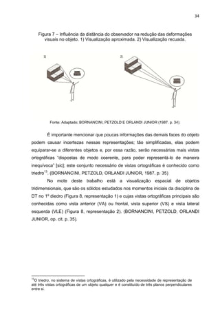 34
Figura 7 – Influência da distância do observador na redução das deformações
visuais no objeto. 1) Visualização aproximada. 2) Visualização recuada.
Fonte: Adaptado; BORNANCINI, PETZOLD E ORLANDI JUNIOR (1987. p. 34).
É importante mencionar que poucas informações das demais faces do objeto
podem causar incertezas nessas representações; tão simplificadas, elas podem
equiparar-se a diferentes objetos e, por essa razão, serão necessárias mais vistas
ortográficas “dispostas de modo coerente, para poder representá-lo de maneira
inequívoca” [sic]; este conjunto necessário de vistas ortográficas é conhecido como
triedro13
. (BORNANCINI, PETZOLD, ORLANDI JUNIOR, 1987. p. 35)
No mote deste trabalho está a visualização espacial de objetos
tridimensionais, que são os sólidos estudados nos momentos iniciais da disciplina de
DT no 1º diedro (Figura 8, representação 1) e cujas vistas ortográficas principais são
conhecidas como vista anterior (VA) ou frontal, vista superior (VS) e vista lateral
esquerda (VLE) (Figura 8, representação 2). (BORNANCINI, PETZOLD, ORLANDI
JUNIOR, op. cit. p. 35).
13
O triedro, no sistema de vistas ortográficas, é utilizado pela necessidade de representação de
até três vistas ortográficas de um objeto qualquer e é constituído de três planos perpendiculares
entre si.
 