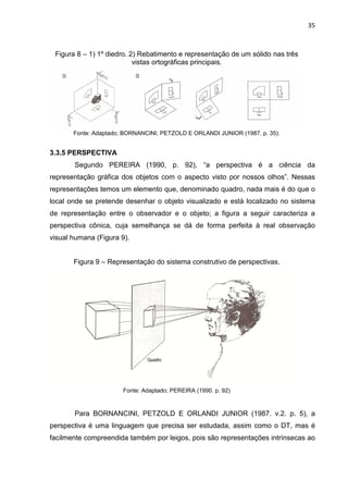 35
Figura 8 – 1) 1º diedro. 2) Rebatimento e representação de um sólido nas três
vistas ortográficas principais.
Fonte: Adaptado; BORNANCINI, PETZOLD E ORLANDI JUNIOR (1987. p. 35).
3.3.5 PERSPECTIVA
Segundo PEREIRA (1990, p. 92), “a perspectiva é a ciência da
representação gráfica dos objetos com o aspecto visto por nossos olhos”. Nessas
representações temos um elemento que, denominado quadro, nada mais é do que o
local onde se pretende desenhar o objeto visualizado e está localizado no sistema
de representação entre o observador e o objeto; a figura a seguir caracteriza a
perspectiva cônica, cuja semelhança se dá de forma perfeita à real observação
visual humana (Figura 9).
Figura 9 – Representação do sistema construtivo de perspectivas.
Fonte: Adaptado; PEREIRA (1990. p. 92)
Para BORNANCINI, PETZOLD E ORLANDI JUNIOR (1987. v.2. p. 5), a
perspectiva é uma linguagem que precisa ser estudada, assim como o DT, mas é
facilmente compreendida também por leigos, pois são representações intrínsecas ao
 