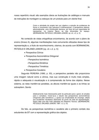 36
nosso repertório visual; são exemplos claros as ilustrações de catálogos e manuais
de instruções de montagem ou esboços de um produto para um cliente final.
Como a atividade de projeto tem por objetivo a solução de problemas de
forma e movimento cuja natureza é tridimensional, a perspectiva oferece,
adicionalmente, uma contribuição decisiva, em face da sua capacidade de
representar, na mesma figura, as três dimensões do espaço.
(BORNANCINI; PETZOLD; ORLANDI JUNIOR; op. cit. v.2. p. 5)
No conteúdo de vistas ortográficas encontramos, de acordo com o plano de
ensino (Anexo A), algumas manifestações mais comumente utilizadas desse tipo de
representação e, a título de reconhecimento, citamos, de acordo com BORNANCINI,
PETZOLD E ORLANDI JUNIOR (op. cit. v.2. p. 5):
• Perspectiva Cônica
• Perspectiva Axonométrica Ortogonal
- Perspectiva Isométrica
- Perspectiva Dimétrica
- Perspectiva Trimétrica
• Perspectiva Cavaleira
Segundo PEREIRA (1990, p. 93), a perspectiva paralela não proporciona
uma imagem natural como a cônica, mas sua construção é muito mais simples,
rápida e adequada à visualização e à compreensão da forma dos objetos. Nesse
sistema, as retas mantêm-se paralelas, as alturas mantêm-se iguais e as linhas se
sobrepõem. Sendo
didaticamente mais interessante partir do particular para o geral, do simples
para o complexo, iniciar-se-á o estudo das perspectivas axonométricas
ortogonais pela isométrica [...] [pois] sua simplicidade de emprego, aliada
aos excelentes resultados oferecidos do ponto de vista de representação,
fazem dela uma das mais utilizadas em Desenho Técnico. (BORNANCINI;
PETZOLD; ORLANDI JUNIOR; 1987. v.2. p. 8)
De fato, as perspectivas isométrica e cavaleira são o primeiro contato dos
estudantes de DT com a representação gráfica dos objetos.
 