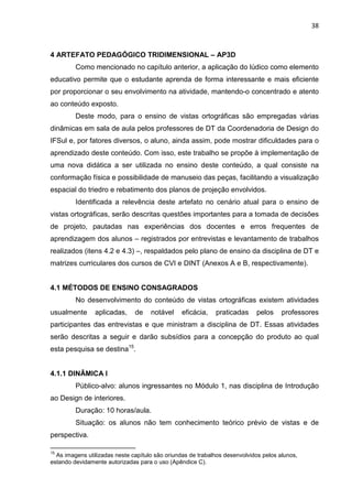 38
4 ARTEFATO PEDAGÓGICO TRIDIMENSIONAL – AP3D
Como mencionado no capítulo anterior, a aplicação do lúdico como elemento
educativo permite que o estudante aprenda de forma interessante e mais eficiente
por proporcionar o seu envolvimento na atividade, mantendo-o concentrado e atento
ao conteúdo exposto.
Deste modo, para o ensino de vistas ortográficas são empregadas várias
dinâmicas em sala de aula pelos professores de DT da Coordenadoria de Design do
IFSul e, por fatores diversos, o aluno, ainda assim, pode mostrar dificuldades para o
aprendizado deste conteúdo. Com isso, este trabalho se propõe à implementação de
uma nova didática a ser utilizada no ensino deste conteúdo, a qual consiste na
conformação física e possibilidade de manuseio das peças, facilitando a visualização
espacial do triedro e rebatimento dos planos de projeção envolvidos.
Identificada a relevência deste artefato no cenário atual para o ensino de
vistas ortográficas, serão descritas questões importantes para a tomada de decisões
de projeto, pautadas nas experiências dos docentes e erros frequentes de
aprendizagem dos alunos – registrados por entrevistas e levantamento de trabalhos
realizados (itens 4.2 e 4.3) –, respaldados pelo plano de ensino da disciplina de DT e
matrizes curriculares dos cursos de CVI e DINT (Anexos A e B, respectivamente).
4.1 MÉTODOS DE ENSINO CONSAGRADOS
No desenvolvimento do conteúdo de vistas ortográficas existem atividades
usualmente aplicadas, de notável eficácia, praticadas pelos professores
participantes das entrevistas e que ministram a disciplina de DT. Essas atividades
serão descritas a seguir e darão subsídios para a concepção do produto ao qual
esta pesquisa se destina15
.
4.1.1 DINÂMICA I
Público-alvo: alunos ingressantes no Módulo 1, nas disciplina de Introdução
ao Design de interiores.
Duração: 10 horas/aula.
Situação: os alunos não tem conhecimento teórico prévio de vistas e de
perspectiva.
15
As imagens utilizadas neste capítulo são oriundas de trabalhos desenvolvidos pelos alunos,
estando devidamente autorizadas para o uso (Apêndice C).
 