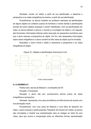 39
Atividade: montar um sólido, a partir de sua planificação, e desenhar a
perspectiva e as vistas ortográficas do mesmo, a partir de sua planificação.
Procedimento: os alunos recebem do professor exemplos de planificações
de alguns objetos do cotidiano (caixas de bombons e creme dental) e planificações
prontas de outros objetos quaisquer a serem trabalhados. Com as planificações em
mãos, os alunos efetuam a pintura, o recorte e a montagem do objeto e, em seguida,
são fornecidas informações básicas sobre execução de perspectiva isométrica para
que o aluno execute a perspectiva do objeto. Por fim, são repassadas informações
sobre vistas ortográficas e o aluno constrói as três vistas do objeto que foi montado.
Resultado: o aluno monta o sólido e representa a perspectiva e as vistas
ortográficas do objeto.
Figura 10 - Objetos e planificações; Exercícios A e B.
Fonte: Autoria própria.
4.1.2 DINÂMICA II
Público-alvo: alunos do Módulo 4, na disciplina de DT.
Duração: 2 horas/aula.
Situação: o aluno não tem conhecimento técnico prévio de vistas
ortográficas e perspectiva.
Atividade: representar uma caixa de fósforos em folha branca de acordo com
sua percepção visual.
Procedimento: com uma caixa de fósforos e uma folha de desenho em
mãos, o aluno executa a tarefa proposta. Passados 30 minutos em média, os alunos
são convidados a mostrar sua caracterização para os colegas ao redor de uma
mesa, para que ocorra a comparação entre as diferentes formas representação
 