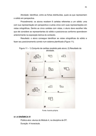 41
Atividade: identificar, entre as fichas distribuídas, quais as que representam
o sólido em perspectiva.
Procedimento: os alunos recebem 6 cartelas referentes a um sólido: uma
com sua representação em perspectiva e outras cinco com suas representações em
vistas ortográficas. Dentre as cinco cartelas com vistas, o aluno deve escolher três
que ele considere as representantes do sólido e posiciona-as conforme aprenderam
anteriormente na exposição teórica do conteúdo.
Resultado: o aluno consegue identificar as vistas ortográficas do sólido e
fazer seu posicionamento correto num sistema planificado (Figura 11).
Figura 11 – 1) Conjunto de cartões recebido pelo aluno; 2) Resultado da
atividade.
Fonte: Autoria própria.
4.1.4 DINÂMICA IV
Público-alvo: alunos do Módulo 4, na disciplina de DT.
Duração: 4 horas/aula.
 