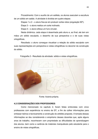 43
Procedimento: Com o auxílio de um estilete, os alunos executam a escultura
de um sólido em sabão. A atividade é dividida em quatro etapas:
Etapas 1 e 2 – o aluno fixa-se em produzir cortes retos (angulação 90º).
Etapa 3 – o aluno realiza um corte inclinado.
Etapa 4 – o aluno efetua um furo circular.
Nesta dinâmica, cada etapa é desenhada pelo aluno e, ao final, ele tem em
mãos um sólido esculpido, o desenho de sua perspectiva e o de suas vistas
ortográficas.
Resultado: o aluno consegue visualizar a relação do sólido esculpido com
suas representações em perspectiva e vistas ortográficas no decorrer da construção
do sólido.
Fotografia 2 - Resultado da atividade: sólido e vistas ortográficas.
Fonte: Autoria própria.
4.2 CONSIDERAÇÕES DOS PROFESSORES
Como mencionado no capítulo 2, foram feitas entrevistas com cinco
professores com experiência no ensino de DT, a fim de colher informações para
embasar teórica e tecnicamente a construção do artefato proposto. A tomada dessas
informações se deu considerando o empirismo desses docentes que, após alguns
anos de trabalho, reconhecem com propriedade as dificuldades de aprendizagem
dos alunos, bem como a carência de materiais manipuláveis pelo estudante para o
ensino de vistas ortográficas.
 