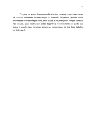 44
Em geral, os alunos desenvolvem facilmente o conteúdo, mas existem casos
de contínua dificuldade na interpretação do sólido em perspectiva, gerando outras
dificuldades de interpretação como, entre outras, a visualização de rampas e arestas
não visíveis. Estas informações estão disponíveis resumidamente no quadro que
segue e as entrevistas completas podem ser contempladas ao final deste trabalho,
no Apêndice B.
 