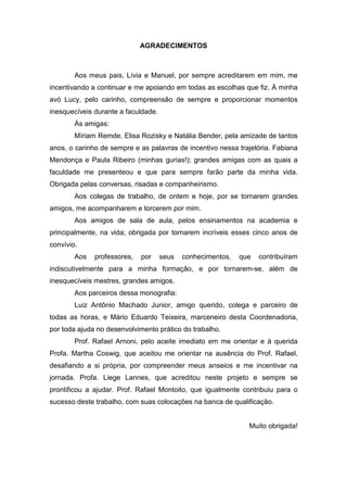 AGRADECIMENTOS
Aos meus pais, Lívia e Manuel, por sempre acreditarem em mim, me
incentivando a continuar e me apoiando em todas as escolhas que fiz. À minha
avó Lucy, pelo carinho, compreensão de sempre e proporcionar momentos
inesquecíveis durante a faculdade.
Às amigas:
Míriam Remde, Elisa Rozisky e Natália Bender, pela amizade de tantos
anos, o carinho de sempre e as palavras de incentivo nessa trajetória. Fabiana
Mendonça e Paula Ribeiro (minhas gurias!); grandes amigas com as quais a
faculdade me presenteou e que para sempre farão parte da minha vida.
Obrigada pelas conversas, risadas e companheirismo.
Aos colegas de trabalho, de ontem e hoje, por se tornarem grandes
amigos, me acompanharem e torcerem por mim.
Aos amigos de sala de aula, pelos ensinamentos na academia e
principalmente, na vida; obrigada por tornarem incríveis esses cinco anos de
convívio.
Aos professores, por seus conhecimentos, que contribuíram
indiscutivelmente para a minha formação, e por tornarem-se, além de
inesquecíveis mestres, grandes amigos.
Aos parceiros dessa monografia:
Luiz Antônio Machado Junior, amigo querido, colega e parceiro de
todas as horas, e Mário Eduardo Teixeira, marceneiro desta Coordenadoria,
por toda ajuda no desenvolvimento prático do trabalho.
Prof. Rafael Arnoni, pelo aceite imediato em me orientar e à querida
Profa. Martha Coswig, que aceitou me orientar na ausência do Prof. Rafael,
desafiando a si própria, por compreender meus anseios e me incentivar na
jornada. Profa. Liege Lannes, que acreditou neste projeto e sempre se
prontificou a ajudar. Prof. Rafael Montoito, que igualmente contribuiu para o
sucesso deste trabalho, com suas colocações na banca de qualificação.
Muito obrigada!
 