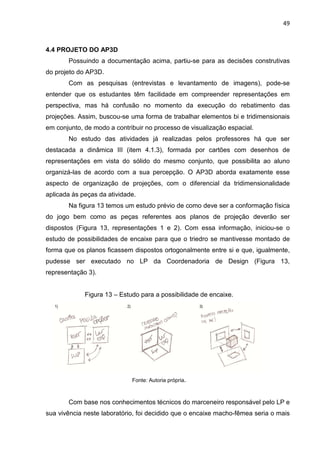 49
4.4 PROJETO DO AP3D
Possuindo a documentação acima, partiu-se para as decisões construtivas
do projeto do AP3D.
Com as pesquisas (entrevistas e levantamento de imagens), pode-se
entender que os estudantes têm facilidade em compreender representações em
perspectiva, mas há confusão no momento da execução do rebatimento das
projeções. Assim, buscou-se uma forma de trabalhar elementos bi e tridimensionais
em conjunto, de modo a contribuir no processo de visualização espacial.
No estudo das atividades já realizadas pelos professores há que ser
destacada a dinâmica III (item 4.1.3), formada por cartões com desenhos de
representações em vista do sólido do mesmo conjunto, que possibilita ao aluno
organizá-las de acordo com a sua percepção. O AP3D aborda exatamente esse
aspecto de organização de projeções, com o diferencial da tridimensionalidade
aplicada às peças da atividade.
Na figura 13 temos um estudo prévio de como deve ser a conformação física
do jogo bem como as peças referentes aos planos de projeção deverão ser
dispostos (Figura 13, representações 1 e 2). Com essa informação, iniciou-se o
estudo de possibilidades de encaixe para que o triedro se mantivesse montado de
forma que os planos ficassem dispostos ortogonalmente entre si e que, igualmente,
pudesse ser executado no LP da Coordenadoria de Design (Figura 13,
representação 3).
Figura 13 – Estudo para a possibilidade de encaixe.
Fonte: Autoria própria.
Com base nos conhecimentos técnicos do marceneiro responsável pelo LP e
sua vivência neste laboratório, foi decidido que o encaixe macho-fêmea seria o mais
 