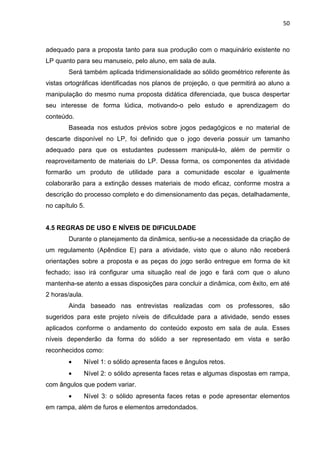 50
adequado para a proposta tanto para sua produção com o maquinário existente no
LP quanto para seu manuseio, pelo aluno, em sala de aula.
Será também aplicada tridimensionalidade ao sólido geométrico referente às
vistas ortográficas identificadas nos planos de projeção, o que permitirá ao aluno a
manipulação do mesmo numa proposta didática diferenciada, que busca despertar
seu interesse de forma lúdica, motivando-o pelo estudo e aprendizagem do
conteúdo.
Baseada nos estudos prévios sobre jogos pedagógicos e no material de
descarte disponível no LP, foi definido que o jogo deveria possuir um tamanho
adequado para que os estudantes pudessem manipulá-lo, além de permitir o
reaproveitamento de materiais do LP. Dessa forma, os componentes da atividade
formarão um produto de utilidade para a comunidade escolar e igualmente
colaborarão para a extinção desses materiais de modo eficaz, conforme mostra a
descrição do processo completo e do dimensionamento das peças, detalhadamente,
no capítulo 5.
4.5 REGRAS DE USO E NÍVEIS DE DIFICULDADE
Durante o planejamento da dinâmica, sentiu-se a necessidade da criação de
um regulamento (Apêndice E) para a atividade, visto que o aluno não receberá
orientações sobre a proposta e as peças do jogo serão entregue em forma de kit
fechado; isso irá configurar uma situação real de jogo e fará com que o aluno
mantenha-se atento a essas disposições para concluir a dinâmica, com êxito, em até
2 horas/aula.
Ainda baseado nas entrevistas realizadas com os professores, são
sugeridos para este projeto níveis de dificuldade para a atividade, sendo esses
aplicados conforme o andamento do conteúdo exposto em sala de aula. Esses
níveis dependerão da forma do sólido a ser representado em vista e serão
reconhecidos como:
• Nível 1: o sólido apresenta faces e ângulos retos.
• Nível 2: o sólido apresenta faces retas e algumas dispostas em rampa,
com ângulos que podem variar.
• Nível 3: o sólido apresenta faces retas e pode apresentar elementos
em rampa, além de furos e elementos arredondados.
 