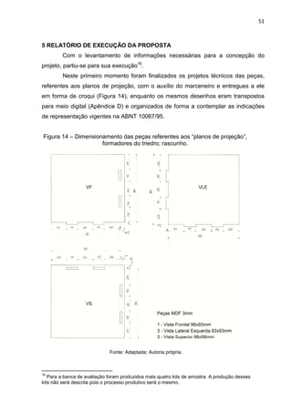 51
5 RELATÓRIO DE EXECUÇÃO DA PROPOSTA
Com o levantamento de informações necessárias para a concepção do
projeto, partiu-se para sua execução16
.
Neste primeiro momento foram finalizados os projetos técnicos das peças,
referentes aos planos de projeção, com o auxílio do marceneiro e entregues a ele
em forma de croqui (Figura 14), enquanto os mesmos desenhos eram transpostos
para meio digital (Apêndice D) e organizados de forma a contemplar as indicações
de representação vigentes na ABNT 10067/95.
Figura 14 – Dimensionamento das peças referentes aos “planos de projeção”,
formadores do triedro; rascunho.
Fonte: Adaptada; Autoria própria.
16
Para a banca de avaliação foram produzidos mais quatro kits de amostra. A produção desses
kits não será descrita pois o processo produtivo será o mesmo.
 
