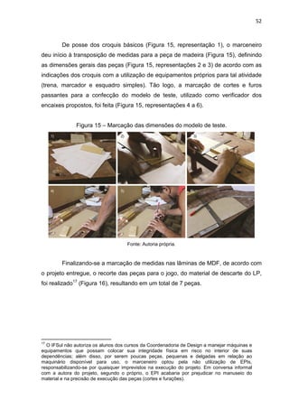 52
De posse dos croquis básicos (Figura 15, representação 1), o marceneiro
deu início à transposição de medidas para a peça de madeira (Figura 15), definindo
as dimensões gerais das peças (Figura 15, representações 2 e 3) de acordo com as
indicações dos croquis com a utilização de equipamentos próprios para tal atividade
(trena, marcador e esquadro simples). Tão logo, a marcação de cortes e furos
passantes para a confecção do modelo de teste, utilizado como verificador dos
encaixes propostos, foi feita (Figura 15, representações 4 a 6).
Figura 15 – Marcação das dimensões do modelo de teste.
Fonte: Autoria própria.
Finalizando-se a marcação de medidas nas lâminas de MDF, de acordo com
o projeto entregue, o recorte das peças para o jogo, do material de descarte do LP,
foi realizado17
(Figura 16), resultando em um total de 7 peças.
17
O IFSul não autoriza os alunos dos cursos da Coordenadoria de Design a manejar máquinas e
equipamentos que possam colocar sua integridade física em risco no interior de suas
dependências; além disso, por serem poucas peças, pequenas e delgadas em relação ao
maquinário disponível para uso, o marceneiro optou pela não utilização de EPIs,
responsabilizando-se por quaisquer imprevistos na execução do projeto. Em conversa informal
com a autora do projeto, segundo o próprio, o EPI acabaria por prejudicar no manuseio do
material e na precisão de execução das peças (cortes e furações).
 