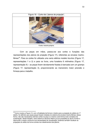 53
Figura 16 – Corte dos “planos de projeção”.
Fonte: Autoria própria.
Com as peças em mãos, passou-se aos cortes e furações das
representações dos planos de projeção (Figura 17), referentes ao encaixe macho-
fêmea18
. Para os cortes foi utilizada uma serra elétrica modelo tico-tico (Figura 17,
representações 1 e 2) e para os furos, uma furadeira 6 milímetros (Figura 17,
representação 4) – as peças foram devidamente fixadas à bancada com um grampo
(Figura 17, representação 3), proporcionando ao marceneiro maior precisão e
firmeza para o trabalho.
18
Como mostra a Figura 14, com a finalidade de formar o triedro para a projeção do sólido em 1º
diedro, foi definido que essas peças fossem dotadas do sistema de encaixe macho-fêmea; dessa
forma, não são necessários demais cortes na peça ou mesmo outra forma mais complexa de
sustentação. Neste trabalho, esse sistema é deveras efetivo já que possibilita ao aluno montar e
desmontar o triedro conforme sua necessidade de visualização, podendo também localizar as
projeções do sólido de forma correta nos rebatimentos dos planos.
 