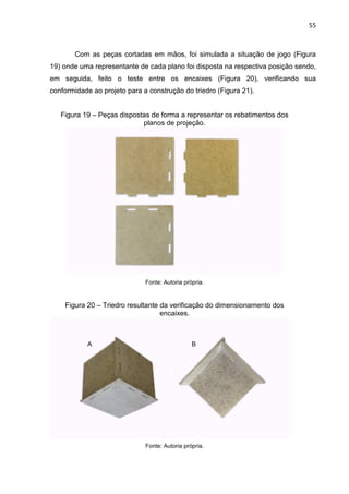 55
Com as peças cortadas em mãos, foi simulada a situação de jogo (Figura
19) onde uma representante de cada plano foi disposta na respectiva posição sendo,
em seguida, feito o teste entre os encaixes (Figura 20), verificando sua
conformidade ao projeto para a construção do triedro (Figura 21).
Figura 19 – Peças dispostas de forma a representar os rebatimentos dos
planos de projeção.
Fonte: Autoria própria.
Figura 20 – Triedro resultante da verificação do dimensionamento dos
encaixes.
Fonte: Autoria própria.
 