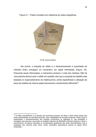 56
Figura 21 – Triedro montado com referência às vistas ortográficas.
Fonte: Autoria própria.
Isto pronto, a proposta do sólido e o dimensionamento e quantidade de
módulos foram entregues ao marceneiro em papel milimetrado (Figura 18).
Possuindo essas informações, o marceneiro produziu o corte dos módulos. Não há
uma prancha técnica para o sólido em questão visto que a proposta do trabalho está
baseada no reaproveitamento de matéria-prima, sendo especificada a utilização de
tacos de madeira de mesma seção transversal e comprimentos diferentes19
.
19
O sólido exemplificado e os demais que porventura possam ser feitos a partir deste projeto não
serão apresentados em pranchas técnicas, visto variabilidade de formatos possíveis; desse modo é
apresentado o dimensionamento dos módulos construtivos no Apêndice D, que possibilita a
montagem dos mesmos e que terão as medidas máximas de 60x60x60 milímetros (largura x altura x
comprimento). Os planos inclinados ou arredondados igualmente não serão dimensionados, pois a
angulação dos mesmos pode variar, sendo necessário especificá-la quando as peças forem
produzidas.
 