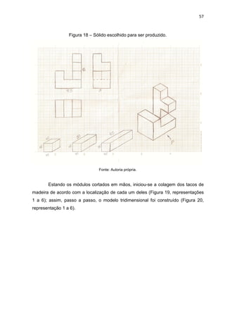 57
Figura 18 – Sólido escolhido para ser produzido.
Fonte: Autoria própria.
Estando os módulos cortados em mãos, iniciou-se a colagem dos tacos de
madeira de acordo com a localização de cada um deles (Figura 19, representações
1 a 6); assim, passo a passo, o modelo tridimensional foi construído (Figura 20,
representação 1 a 6).
 